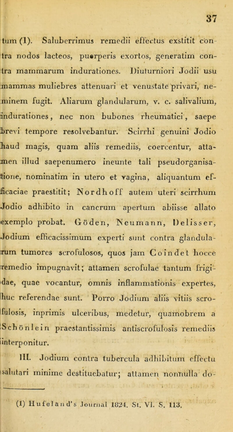 tum (1). Saluberrimus remedii effertus exstitit con- tra nodos lacteos, puerperis exortos, generatim con- » tra mammarum indurationes. J)iuturniori Jodii usu mammas muliebres attenuari et venustate privari, ne- minem fugit. Aliarum glandularum, v. c. salivalium, indurationes, nec non bubones rheumatici, saepe brevi tempore resolvebantur. Scirrhi genuini Jodio haud magis, quam aliis remediis, coercentur, atta> men illud saepenumero ineunte tali pseudorganisa- Itione, nominatim in utero et vagina, aliquantum ef- ficaciae praestitit; Nordhoff autem uteri scirrhum Jodio adhibito in cancrum apertum abiisse allato lexemplo probat. Gtiden, Neumann, Delisser, Jodium efficacissimum experti sunt contra glandula- rum tumores serofulosos, quos jam Coindet hocce remedio impugnavit; attamen scrofulae tantum frigi- •dae, quae vocantur, omnis inflammationis expertes, huc referendae sunt. Porro Jodium aliis vitiis scro- fulosis, inprimis ulceribus, medetur, quamobrcm a ^SchOnleiri pracstantissimis antiscrofulosis remediis imterponitur. 1H. Jodium contra tubercula adhibitum effectu •salutari minime destituebatur; attamen nonnulla do- (1) HufelantTs Journal 1021. St. VI. S. 113.