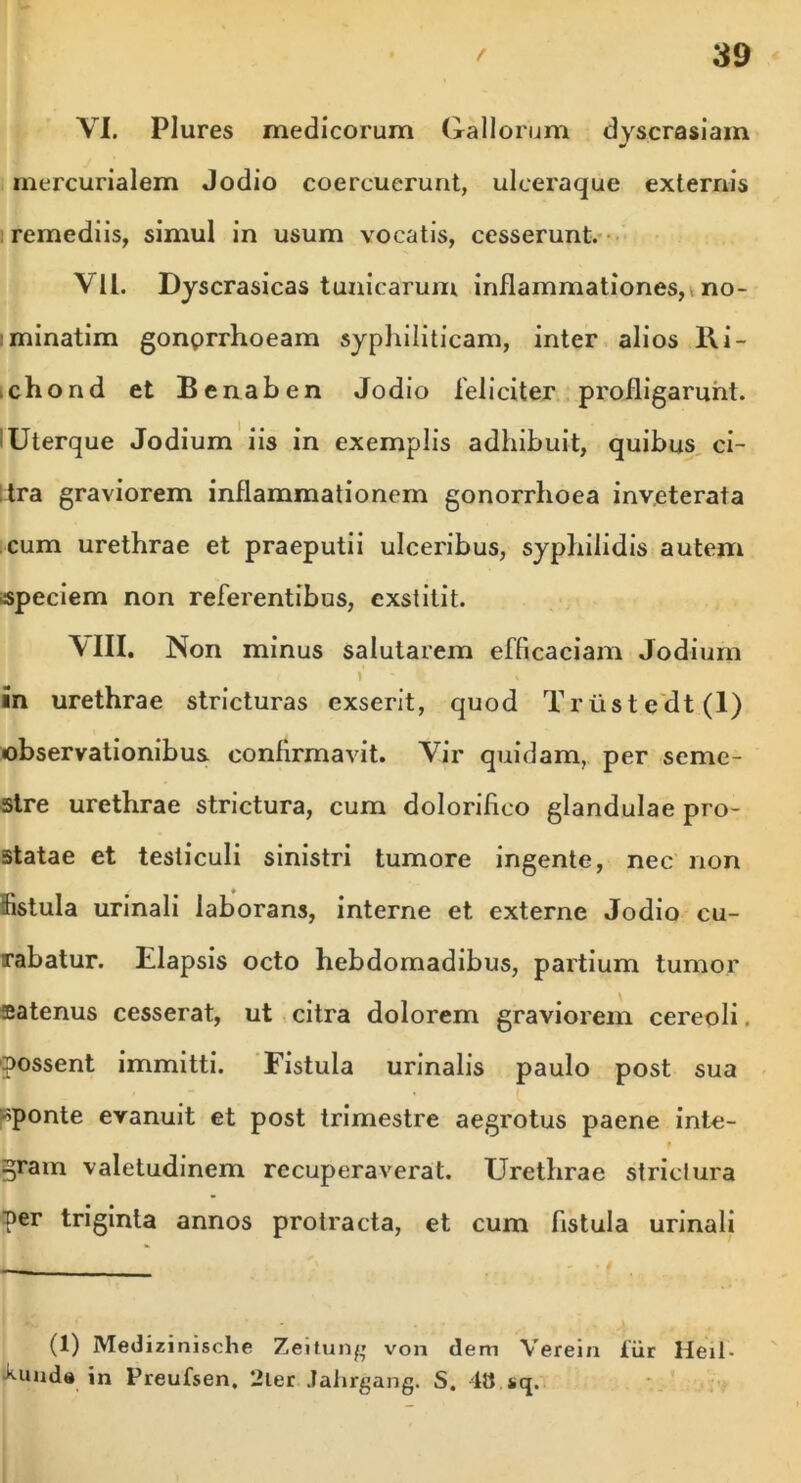 VI. Plures medicorum Gallorum dyscrasiam mercurialem Jodio coercuerunt, ulceraque externis remediis, simul in usum vocatis, cesserunt. VII. Dyscrasicas tunicarum inflammationes, no- minatim gonprrhoeam syphiliticam, inter alios 11 i - chond et Bcnaben Jodio feliciter profligarunt. Uterque Jodium iis in exemplis adhibuit, quibus ci- tra graviorem inflammationem gonorrhoea inveterata cum urethrae et praeputii ulceribus, syphilidis autem speciem non referentibus, exstitit. VIII. Non minus salutarem efficaciam Jodium ( V It * in urethrae stricturas exserit, quod Triistedt(l) observationibus confirmavit. Vir quidam, per seme- stre urethrae strictura, cum dolorihco glandulae pro- statae et testiculi sinistri tumore ingente, nec non fistula urinali laborans, interne et externe Jodio cu- rabatur. Elapsis octo hebdomadibus, partium tumor satenus cesserat, ut citra dolorem graviorem cereoli. possent immitti. Fistula urinalis paulo post sua sponte evanuit et post trimestre aegrotus paene inte- gram valetudinem recuperaverat. Urethrae strictura per triginta annos protracta, et cum fistula urinali (1) Medizinische Zeitung von dem Verein iiir Heil- •kuuda in Preufsen. Uler Jahrgang. S. 48 sq.