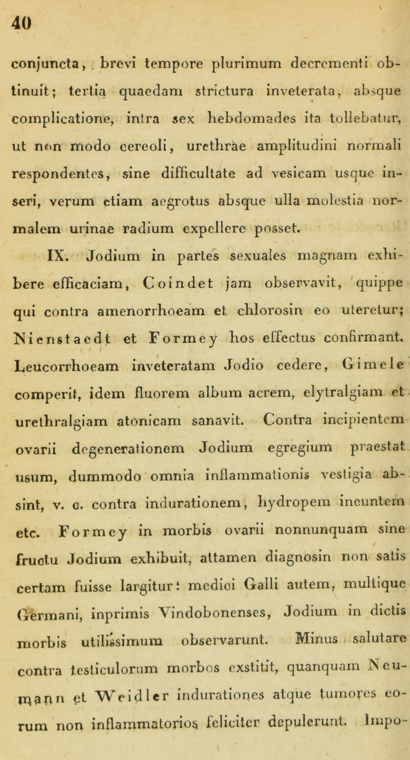 i conjuncta,, brevi tempore plurimum decrementi ob- tinuit; tertia quaedam strictura inveterata, absque complicatione, inlra sex hebdomades ita tollebatur, ut non modo cereoli, urethrae amplitudini normali respondentes, sine difficultate ad vesicam usque in- seri, verum etiam aegrotus absque ulla molestia nor- malem urinae radium expellere posset. IX. Jodium in partes sexuales magnam exhi- bere efficaciam, Coindet jam observavit, quippe qui contra amenorrhoeam et. chlorosin eo uteretur; INienstaedt et Formey hos effectus confirmant. Leucorrhoeam inveteratam Jodio cedere, G i mele comperit, idem fluorem album acrem, elytralgiam et urethralgiam atonicam sanavit. Contra incipientem ovarii degenerationem Jodium egregium praestat usum, dummodo omnia inflammationis vestigia ab- sint, v. g. contra indurationem, hydropem ineuntem etc. Formey in morbis ovarii nonnunquam sine 0 fructu Jodium exhibuit, attamen diagnosin non satis certam fuisse largituri medici Galli autem, multique Germani, inprimis \ indobonenses, Jodium in dictis morbis utilissimum observarunt. Minus salutare contra testiculorum morbos exstitit, quanquain Neu- rqann £t Weidler indurationes atque tumores eo- rum non inflammatorios feliciter depulerunt. Impo-