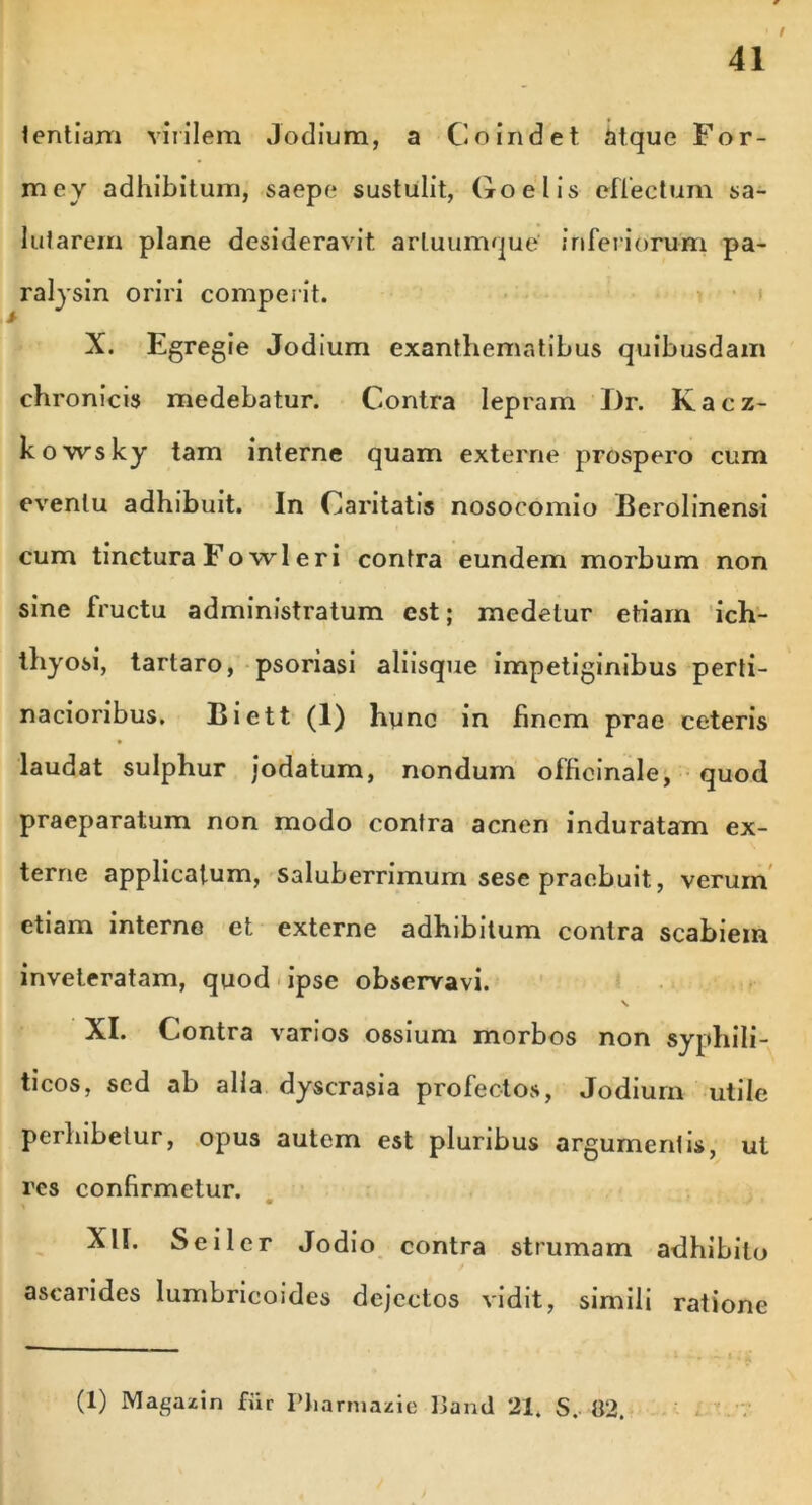 tentiam virilem Jodium, a Co indet iitque For- mey adhibitum, saepe sustulit, Coelis effectum sa- lutarem plane desideravit artuumque inferiorum pa- ralysin oriri comperit. X. Egregie Jodium exanthematibus quibusdam chronicis medebatur. Contra lepram I)r. Kacz- kowsky tam interne quam externe prospero cum eventu adhibuit. In Caritatis nosocomio Berolinensi cum tinctura Fo wl e ri contra eundem morbum non sine fructu administratum est; medetur etiam ich- thyosi, tarlaro, psoriasi aliisque impetiginibus perti- nacioribus. Biett (1) hunc in finem prae ceteris laudat sulphur jodatum, nondum officinale, quod praeparatum non modo contra acnen induratam ex- terne applicatum, Saluberrimum sese praebuit, verum etiam interne et externe adhibitum contra scabiein inveteratam, quod ipse observavi. s XI. Contra varios ossium morbos non syphili- ticos, sed ab alia dyscrasia profectos, Jodium utile perhibetur, opus autem est pluribus argumentis, ut res confirmetur. XII. Se i 1 er Jodio contra strumam adhibito ascarides lumbricoides dejectos vidit, simili ratione (1) Magazin fur Pliarniazie Paiul 21* S. 82.