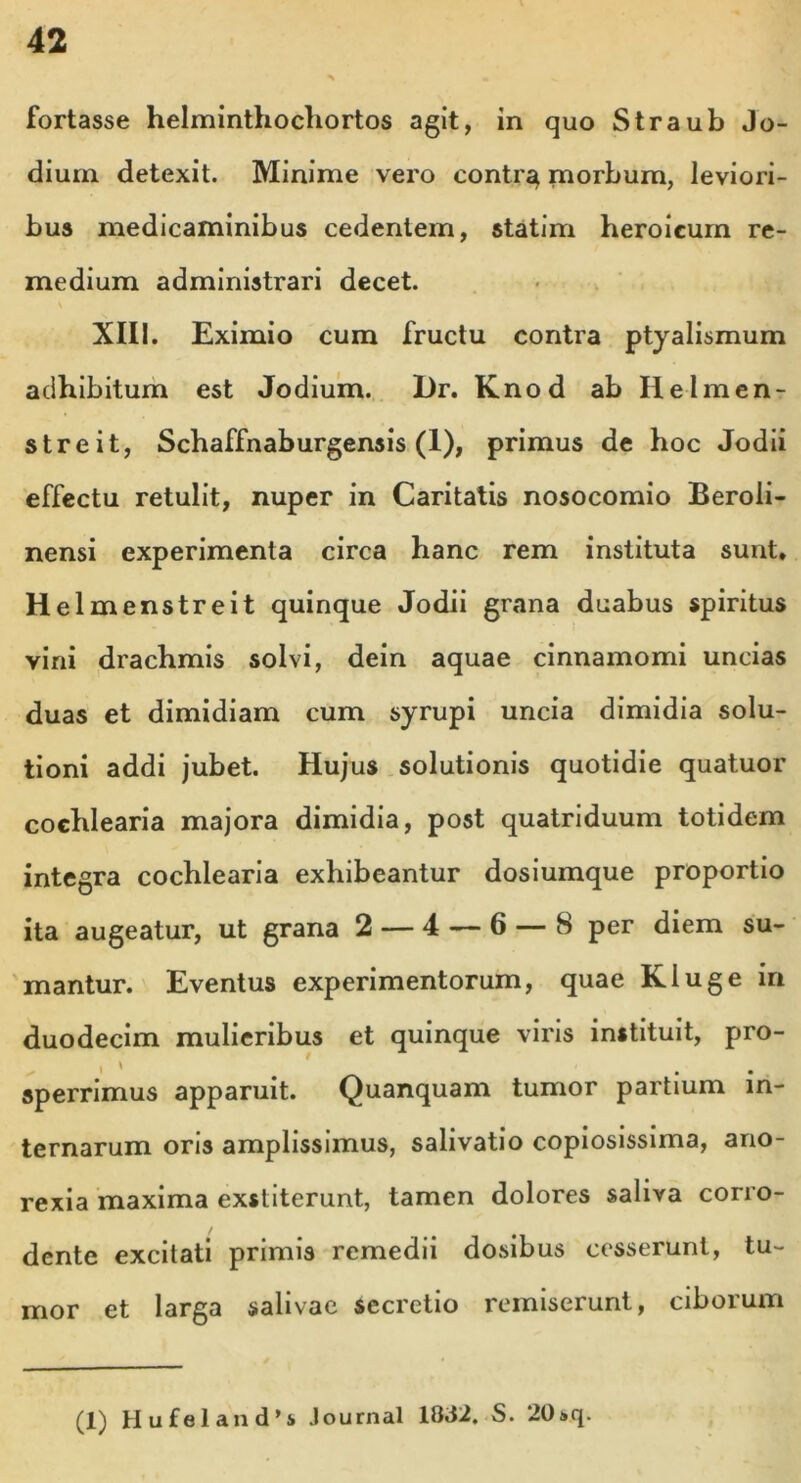 fortasse helminthochortos agit, in quo Straub Jo- dium detexit. Minime vero contr^ morbum, leviori- bus medicaminibus cedentem, statim heroicum re- medium administrari decet. XIII. Eximio cum fructu contra ptyalismum adhibitum est Jodium. Dr. Knod ab Ilelmen- streit, Schaffnaburgensis (1), primus de hoc Jodii effectu retulit, nuper in Caritatis nosocomio Beroli- nensi experimenta circa hanc rem instituta sunt. Hei menstreit quinque Jodii grana duabus spiritus vini drachmis solvi, dein aquae cinnamomi uncias duas et dimidiam cum syrupi uncia dimidia solu- tioni addi jubet. Hujus solutionis quotidie quatuor cochlearia majora dimidia, post quatriduum totidem integra cochlearia exhibeantur dosiumque proportio ita augeatur, ut grana 2 — 4 — 6 — 8 per diem su- mantur. Eventus experimentorum, quae Kluge in duodecim mulieribus et quinque viris instituit, pro- sperrimus apparuit. Quanquam tumor partium in- ternarum oris amplissimus, salivatio copiosissima, ano- rexia maxima exstiterunt, tamen dolores saliva corro- dente excitati primis remedii dosibus cesserunt, tu- mor et larga salivae secretio remiserunt, ciborum (1) Hufeland’s Journal 1832. S. ‘20»q.
