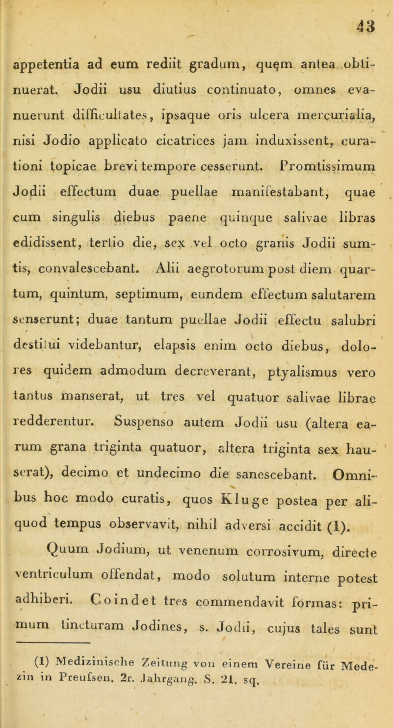 appetentia ad eum rediit gradum, quqm antea obti- nuerat. Jodii usu diutius continuato, omnes eva- nuerunt difficultates, ipsaque oris ulcera mercurialia, nisi Jodio applicato cicatrices jam induxissent, cura- tioni topicae brevi tempore cesserunt. Promtissimum Jodii effectum duae puellae manifestabant, quae cum singulis diebus paene quinque salivae libras edidissent, tertio die, sex vel octo granis Jodii sum- tis, convalescebant. Alii aegrotorum post diem quar- tum, quintum, septimum, eundem effectum salutarem senserunt; duae tantum puellae Jodii effectu salubri destiiui videbantur, elapsis enim octo diebus, dolo- res quidem admodum decreverant, ptyalismus vero tantus manserat, ut tres vel quatuor salivae librae redderentur. Suspenso autem Jodii usu (altera ea- rum grana triginta quatuor, altera triginta sex hau- serat), decimo et undecimo die sanescebant. Omni- i bus hoc modo curatis, quos K.luge postea per ali- quod tempus observavit, nihil adversi accidit (1). Quum Jodium, ut venenum corrosivum, directe ventriculum olfendat, modo solutum interne potest adhiberi. Co indet tres commendavit formas: pri- mum lincturam Jodines, s. Jodii, cujus tales sunt -f ! (1) Medizinische Zeitung von einem Vereine fur Mede- ziu in Preufsen. 2r. Jahrgang. S. 21. sq. V.