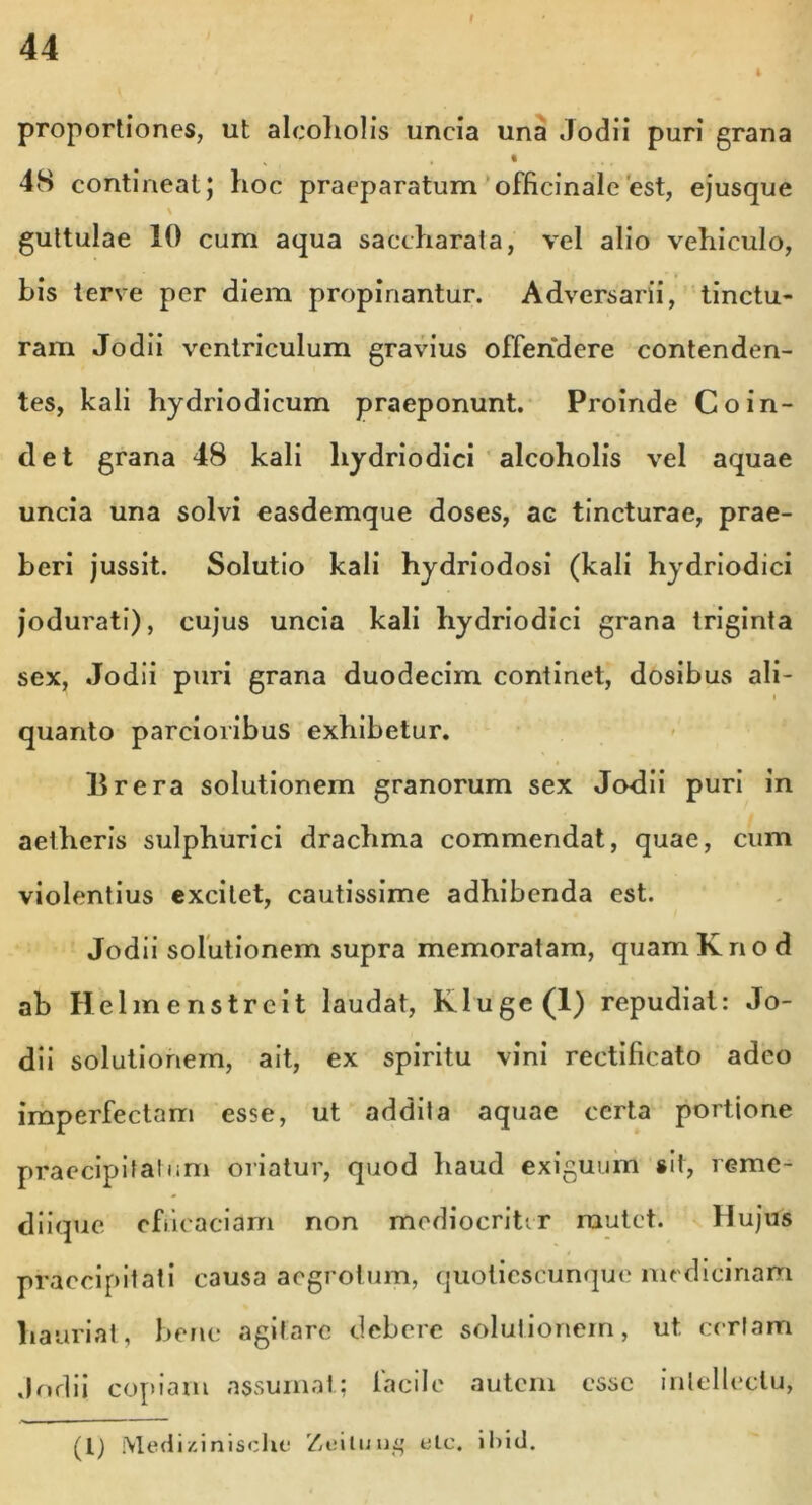 proportiones, ut alcoholis uncia una Jodii puri grana H . • ... 48 contineat} hoc praeparatum officinale'est, ejusque \ guttulae 10 cum aqua sacchara!a, vel alio vehiculo, bis terve per diem propinantur. Adversarii, tinctu- ram Jodii ventriculum gravius offendere contenden- tes, kali hydriodicum praeponunt. Proinde Coin- det grana 48 kali liydriodici alcoholis vel aquae uncia una solvi easdemque doses, ac tincturae, prae- beri jussit. Solutio kali hydriodosi (kali hydriodici jodurati), cujus uncia kali liydriodici grana triginta sex, Jodii puri grana duodecim continet, dosibus ali- quanto parcioribus exhibetur. lirera solutionem granorum sex Jodii puri in aetheris sulphurici drachma commendat, quae, cum violentius excitet, cautissime adhibenda est. Jodii solutionem supra memoratam, quamKnod ab Helmenstreit laudat, Klugc(l) repudiat: Jo- dii solutionem, ait, ex spiritu vini rectificato adeo imperfectam esse, ut addita aquae certa portione praecipitatum oriatur, quod haud exiguum sit, reme- diique efficaciam non mediocriter mutet. Hujus praecipitati causa aegrotum, quoliescunque medicinam hauriat, bene agitare debere solutionem, ut certam Jodii copiam assumat; lacile autem esse intellectu, (l) Medizinische Zviluu£ ele. ibici.