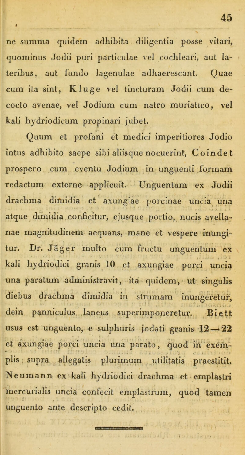 ne summa quidem adhibita diligentia posse vitari, quominus .Jodii puri particulae vel cochleari, aut la- teribus, aut fundo lagenulae adhaerescant. Quae cum ita sint, Kluge vel tincturam Jodii cum de- cocto avenae, vel Jodium cum natro muriatico, vel kali hydriodicum propinari jubet. Quum et profani et medici imperitiores Jodio intus adhibito saepe sibi aliisque nocuerint, Coindet prospero cum eventu Jodium in unguenti formam redactum externe applicuit. Unguentum ex Jodii • • • ^ drachma difnidia et axungiae porcinae uncia una • .. ” ' ' * ' '. ■ . ■ . : .« . • * atque dimidia conficitur, ejusque portio, nucis avella- nae magnitudinem aequans* mane et vespere inungi- tur. Dr. Jager multo cum fructu unguentum ex •* , e • ■ ■ . • * kali hydriodici granis 10 et axungiae porci uncia una paratum administravit, ita quidem, ut singulis diebus drachma dimidia in strumam inungeretur, • ... • .» • 'nUi V.. dein panniculus laneus superimponeretur. Biett usus est unguento, e sulphuris jodati granis 12—-22 _ r , ■ 1 •• ’ I • V •• et axungiae porci uncia una parato, quod in exem- - •• , . piis supra allegatis plurimum utilitatis praestitit. Neuinann ex kali hydriodici drachma et emplastri mercurialis uncia confecit emplastrum, quod tamen unguento ante descripto cedit.