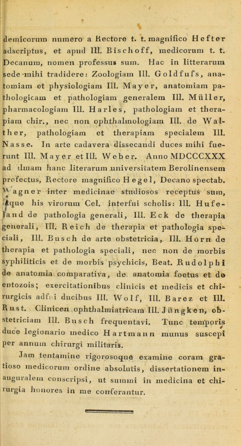 demicorutn numero a Hectore t. t. magnifico Hefter adscriptus, et apud 111. Bischoff, medicorum t. t. Decanum, nomen professus sum. Hac in litterarum sede-mihi tradidere: Zoologiam 111. Goldfufs, ana- tomiam et physiologiam 111. May er, anatomiam pa- thologicam et pathologiam generalem 111. Mulier, pharmacologiam 111. H aries, pathologiam et thera- piam chir., nec non ophthalmologiam 111. de Wal- ther, pathologiam et therapiam specialem 111. Nasse. In arte cadavera dissecandi duces mihi fue- runt 111. May er et III. Web er. Anno MDCCCXXX ad ilinam hanc literarum universitatem Berolinensem profectus, Rectore magnifico H e g e 1, Decano spectab. A ^ agner inter medicinae studiosos receptus sum, Aque his virorum Cei. interfui scholis: 111. Hufe- land de pathologia generali, 111. Eck de therapia generali, 111. Reich de therapia et pathologia spe- ciali, 111. Busch de arte obstetricia, 111. Horn de therapia et pathologia speciali, nec non de morbis syphiliticis et de morbis psychicis, Beat. Rudolphi de anatomia comparativa, de anatomia foetus et de entozois; exercitationibus cliuicis et medicis et chi- rurgicis adfi i ducibus 111. Wolf, 111. Barez et 111. R u s t. Clinicen ophthalmiatricam 111. J ii n gk e n, ob- stetriciam 111. Busch frequentavi. Tunc temporis duce legionario medico Hartmaun munus suscepi per annum chirurgi militaris. Jam tentamine rigorosoque examine coram gra- tioso medicorum ordine absolutis, dissertationem in- auguralem conscripsi, ut summi in medicina et chi- lurgia honores in me conferantur.