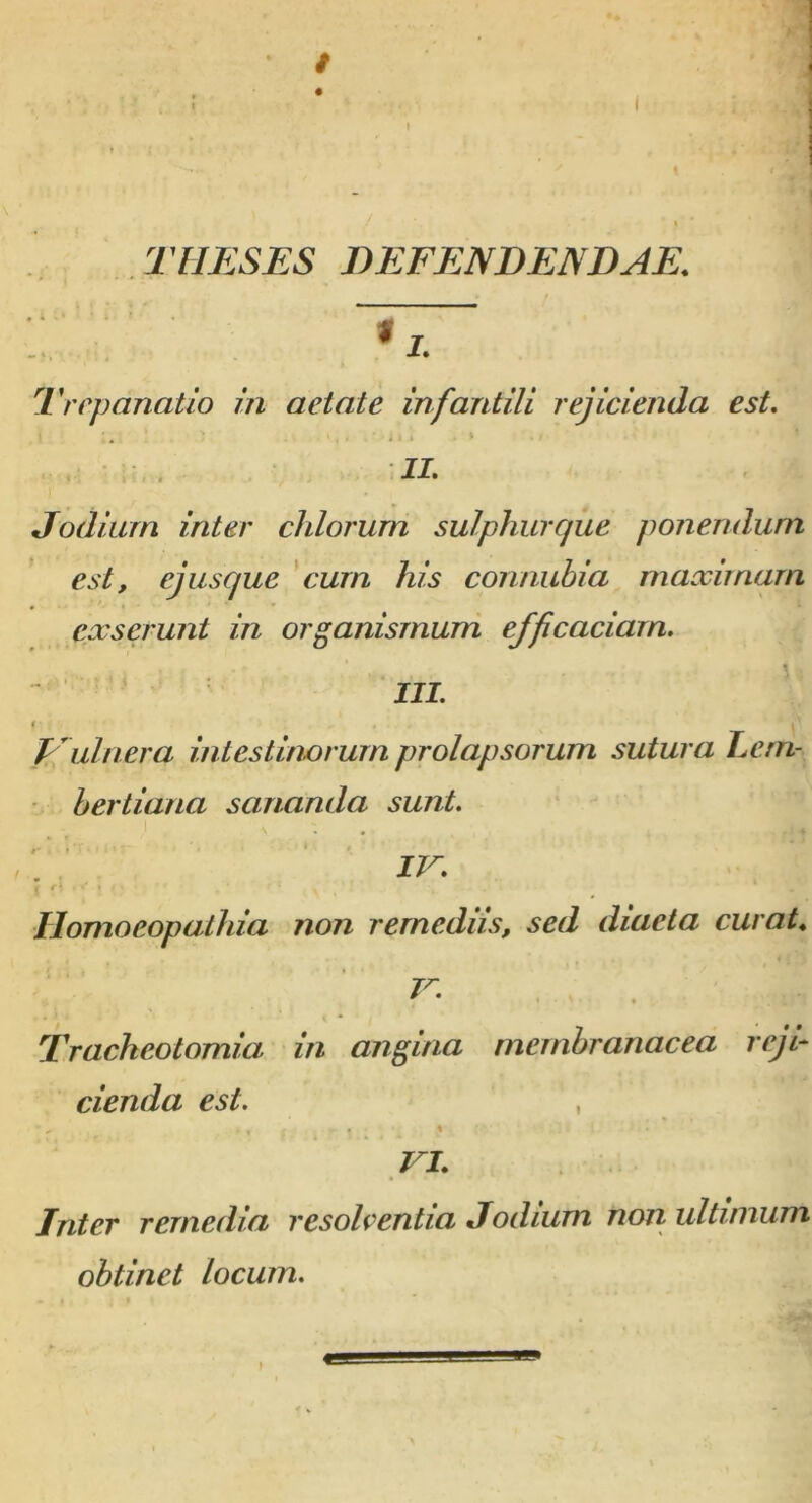 THESES DEFENDENDAE. I. Trepanatio in aetate infantili rejicienda est. 1 ;., ‘ - 1 I . > ./ II. Jodiurn inter eidorum sulphurque ponendum est, ejusque cum his connubia maximam exserunt in organismum efficaciam. III. Vulnera intestinorum prolapsorum sutura Lern- bertiana sananda sunt. IV. Homoeopathia non remediis, sed diaeta curat. V. . ' .. Tracheotomia in angina membranacea reji- cienda est. , # « e ! ; , 4 * VI. Jnter remedia resolventia Jodiurn non ultimum obtinet locum.