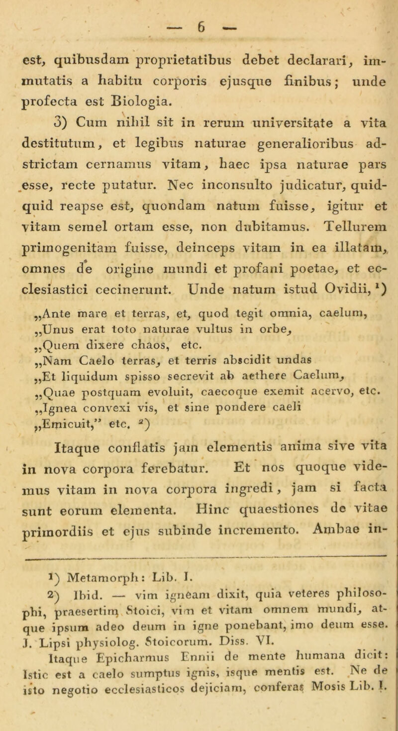 est, quibusdam proprietatibus debet declarari, im- mutatis a habitu corporis ejusque finibus; unde profecta est Biologia. 3) Cum nihil sit in rerum universitate a vita destitutum, et legibus naturae generalioribus ad- strictam cernamus vitam, haec ipsa naturae pars esse, recte putatur. Nec inconsulto judicatur, quid- quid reapse est, quondam natum fuisse, igitur et vitam semel ortam esse, non dubitamus. Tellurem primogenitam fuisse, deinceps vitam in ea illatam, omnes de origine mundi et profani poetae, et ec- clesiastici cecinerunt. Unde natum istud Ovidii, x) „Ante mare et terras, et, quod tegit omnia, caelum, „Unus erat toto naturae vultus in orbe, ,,Quem dixere chaos, etc. „Nam Caelo terras, et terris abscidit undas „Et liquidum spisso secrevit ab aethere Caelum, „Quae postquam evoluit, caecoque exemit acervo, etc. ,,Ignea convexi vis, et sine pondere caeli ?,Emicuit,” etc. * 2) Itaque conflatis jam elementis anima sive vita in nova corpora ferebatur. Et nos quoque vide- mus vitam in nova corpora ingredi, jam si facta sunt eorum elementa. Hinc quaestiones de vitae primordiis et ejus subinde incremento. Ambae in- Melamorph: Lib. I. 2) Jbid. — vim igneam dixit, quia veteres philoso- phi, praesertim Stoici, vim et vitam omnem mundi, at- que ipsum adeo deum in igne ponebant, imo deum esse. J. Lipsi physiolog. Stoicorum. Diss. VI. Itaque Epicharmus Ennii de mente humana dicit: Istic est a caelo sumptus ignis, isque mentis est. Ne de