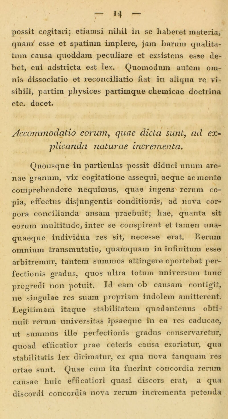 n possit cogitari; etiamsi nihil in se haberet materia, quam' esse et spatium implere, jam harum qualita- tum causa quoddam peculiare et exsistens esse de- bet, cui adstricta est lex. Quomodum autem om- nis dissociatio et reconciliatio fiat in aliqua re vi- sibili, partim physices partimque chemicae doctrina etc. docet. t Accommodatio eorum, quae dicta sunt, ad ex- plicanda naturae incrementa. \ Quousque in particulas possit diduci unum are- nae granum, vix cogitatione assequi, aeque ac mento \ > comprehendere nequimus, quae ingens rerum co- pia, effectus disjungentis conditionis, ad nova cor- pora concilianda ansam praebuit; liae, quanta sit eorum multitudo, inter se conspirent et tamen una- quaeque individua res sit, necesse erat. Rerum omnium transmutatio, quamquam in infinitum esse arbitremur, tantem summos attingere oportebat per- fectionis gradus, quos ultra totum universum tunc progredi non potuit. Id eam ob causam contigit, ne singulae res suam propriam indolem amitterent. Legitimam itaque stabilitatem quadantenus obti- nuit rerum universitas ipsaeque in ea res caducae, ut summus ille perfectionis gradus conservaretur, quoad efficatior prae ceteris causa exoriatur, qua stabilitatis lex dirimatur, ex qua nova tanquam res ortae sunt. Quae cum ita fuerint concordia rerum causae huic efficatiori quasi discors erat, a qua discordi concordia nova rerum incrementa petenda