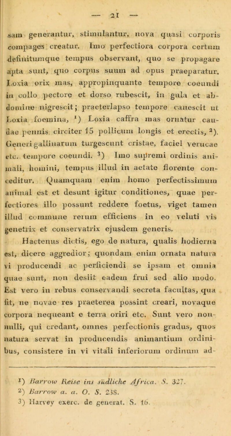 sam generantur, stimulantur, nova quasi corporis compages creatur. Imo perfectiora corpora certum dfefinitumque tempus observant, quo se propagare apta sunt, quo corpus suum ad opus praeparatur. Loxia orix inas, appropinquante tempore coeundi in collo pectore et dorso rubescit, in gula et ab- domine nigrescit J praeterlapso tempore canescit ut Loxia foemina, ‘) Loxia caffra mas ornatur cau- dae pennis circiter 15 pollicum longis et erectis, * * 3). Generi gallinarum turgescunt cristae, faciei verueae etc. tempore coeundi. 3) Imo supremi ordinis ani- mali, homini, tempus illud in aetate florente con- ceditur. Quamquam enim homo perfectissimum animal est et desunt igitur conditiones, quae per- fectiores illo possunt reddere foetus, viget tamen illud commune reium efficiens in eo veluti vis i genetrix et conservatrix ejusdem generis. Hactenus dictis, ego de natura, qualis hodierna est, dicere aggredior; quondam enim ornata natura \i producendi ac perliciendi se ipsam et omnia quae sunt, non desiit eadem frui sed alio modo. Est vero in rebus conservandi secreta facultas, qua fit, ne novae res praeterea possint creari, novaque corpora nequeant e terra oriri etc. Sunt vero non- nulli, qui credant, omnes perfectionis gradus, quos natura servat in producendis animantium ordini- bus, consistere in vi vitali inferiorum ordinum ad- *) i lar ro w tieise ins sudliche J/rua. S. 327. 2) Barrow a. a. O. S. 23S.