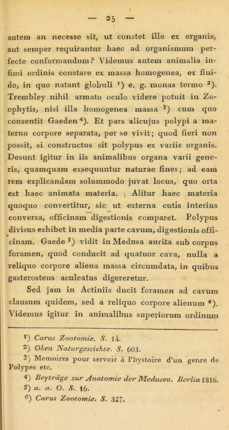 I autem an necesse sit, ut constet ille ex organis, aut seinper requirantur haec ad organismum per- fecte conformandum? Videmus autem animalia in- fimi ordinis constare ex massa homogenea, ex flui- do, in quo natant globuli *) e. g. monas termo 2). Trembley nihil armato oculo videre potuit in Zo- ophytis, nisi illa homogenea massa 3) cum quo consentit Gaeden4). Et pars alicujus polypi a ma- terno corpore separata, perse vivit; quod fieri non possit, si constructus sit polypus ex variis organis. Desunt igitur in iis animalibus organa varii gene- ris, quamquam exsequuntur naturae fines; ad eam rem explicandam solummodo juvat locus, quo orta est haec animata materia. Alitur haec materia qxroquo convertitur, sic ut externa cutis interius conversa, officinam digestionis comparet. Polypus divisus exhibet in media parte cavum, digestionis offi- cinam. Gaede 5) vidit in Medusa aurita sub corpus foramen, quod conducit ad quatuor cava, nulla a reliquo corpore aliena massa circumdata, in quibus gasterosteus aculeatus digereretur. Sed jam in Actiniis ducit foramen ad cavum clausum quidem, sed a reliquo corpore alienum *). Videmus igitur in animalibus superiorum ordinum Carus Zootomie. S. l4. 2) Oh en Naturgescichte. S. 603. 3) Memoires pour servoir a 1’hystoire d’un genre de Polypes etc. 4) Beytrdge zur Anatomie der Meduscn. Bcrlin 1S16. 5) a. a. O. S. 16. Carus Zootomie. S. 327.