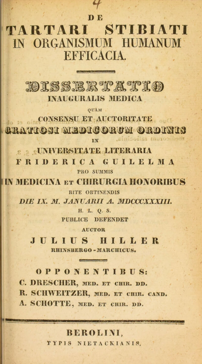 ./ ; H ,■ TARTARI STIBIATI IN ORGANISMUM HUMANUM EFFICACIA. V ©ISSSKXlLTlIi lAAUOUKALIS MEDICA ' (JUAM CONSENSiU ET AUCTORITATE IN O , ■ - 'U i 1 r - / UAIVER^ITATE LITERARIA F R I D E R I C A G U I L E L 31 A PRO SUMMIS I IN 3IEDICINA ET CinRlTRGIA HOJVORIBUS - RITE OBTINENDIS DIE IX. M. JAXUARII A. MDCCCXXXIIL H. L. Q. S. PUBLICE DEFENDET AUCTOR JULIUS. IIILLER RHINSBER60 -MARCUICUS. OPPONENTIBUS: C. ORESCIIER, MED. ET cniR. dd. R. SCIIWEITZER, med. et chir. cand. A. SCIIOTTE, MED. ET CHIR. DD. REROLINI,