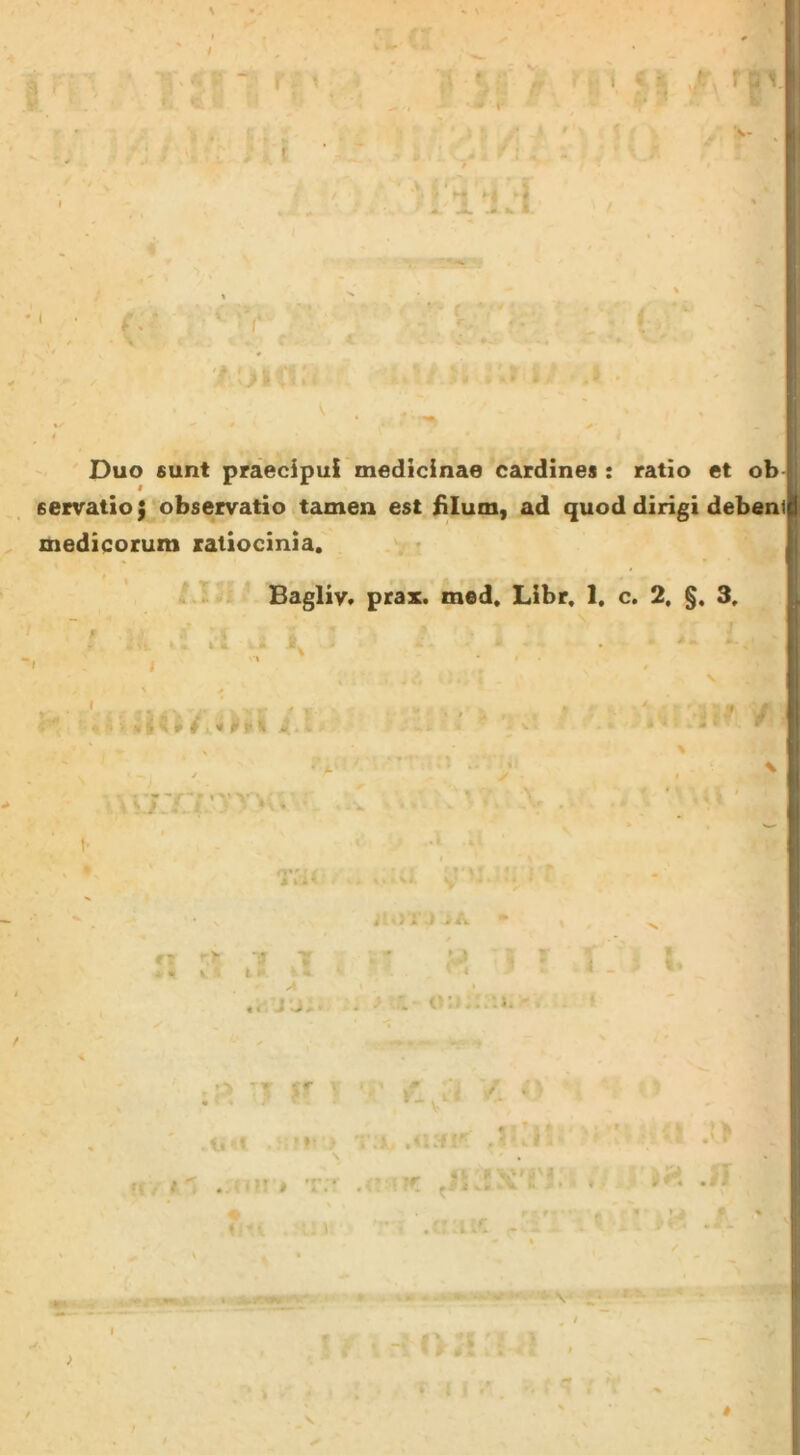 r' ' Y •-r» Duo 6unt praecipui medicinae cardines : ratio et ob servatio $ observatio tamen est iilum, ad quod dirigi debeni medicorum ratiocinia. . • i .l Bagliy, prax. med. Libr. 1. c. 2. §. 3. *■ - ? \ t / ■ t # >> k e k ‘‘7,T i •>» • t ‘ f i r V • ' ’ * ■ .* % k l : ‘ - «f. X ^ .> V ;i. - '' . i < Y. • ■ t. < * j •. ) \ 5 . V. ft, i: . ; ■?! t t;- • ^ p < V • « « « ’ ■ ^ 4 t i ‘ i