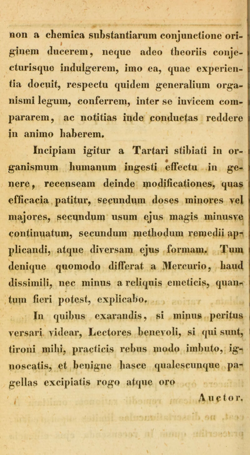 non a chemica I gjiieni (lucerem, nec^ue adeo theoriis conje- cturisquo indulgerein, imo ea, quae experien- tia docuit, respectu (|uidem generalium orga- nismi legum, conferrem, inter se invicem com- pararem, ac notitias inde conductas reddere in animo haberem, ' Incipiam igitur a Tartari stihiati in or- ganismum humanum ingesti effectu .in ge- ,< nere, recenseam deinde modificationes, quas efficacia. patitur, secundum doses minores vel majores, secundum usum ejus magis minusye continuatum, secundum methodum remedii ap“* plicandi, at(|ue diversam ejus formam. Tum denique quomodq differat a Mercurio, haud dissimili, nec minus a reliquis emeticis, quaiin ]tum fieri potest, explicabo, V In quibus exarandis, si minus, peritus versari videar, Lectores benevoli, si qui sunt, ! tironi mihi, practicis rebus modo imbuto, ig-» noscatis, et benigne hasce qualescunque ^pa-» gellas excipiatis rogo atque oro / ,* substantiarum conjunctione* ori- I X u c t o r.
