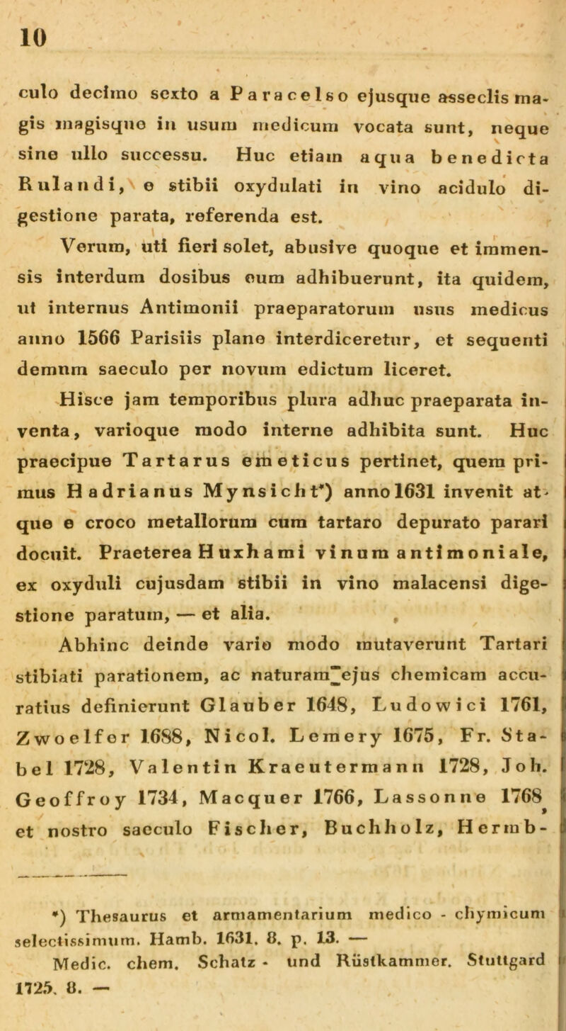 culo decimo sexto a Paracelso ejusqiie asseclis ma- gis inagisquo iii usum medicum vocata sunt, neque sine ullo successu. Huc etiam aqua benedicta Rulaiidi,\e stibii oxydulati in vino acidulo di- gestione parata, referenda est. i Verum, uti fieri solet, abusive quoque et immen- sis interdum dosibus eum adhibuerunt, ita quidem, ut internus Antimonii praeparatorum usus medicus anno 1566 Parisiis plano interdiceretur, et sequenti demum saeculo per novum edictum liceret. Hisce jam temporibus plura adhuc praeparata in- venta, varioque modo interne adhibita sunt. Huc ' _ _T_ « ‘ praecipue Tartarus emeticus pertinet, quem pri- mus Hadrianus MynsichV) anno 1631 invenit at> que e croco metallorum cura tartaro depurato parari docuit. Praeterea Huxhami vinum antimoniale, ex oxyduli cujusdam stibii in vino malacensi dige- stione paratum, — et alia. , Abhinc deinde vario modo mutaverunt Tartari stibiati parationem, ac naturara“ejus chemicam accu- ratius definierunt Glauber 1648, Ludowici 1761, Zwoelfor 1688, Nicol. Lemery 1675, Fr. 8ta- be 1 1728, Valentin Kraeutermann 1728, Joh. Geoffroy 1734, Maequer 1766, Lassonne 1768 et nostro saeculo Fise lier, Buchholz, Hermb- •) Thesaurus et armamentarium medico - chymlcum seleclissimum. Hamb. 1631. 8. p. 13. — Medie, ehem. Schalz • und Riistkammer. Stutlgard 172.5. 8. —