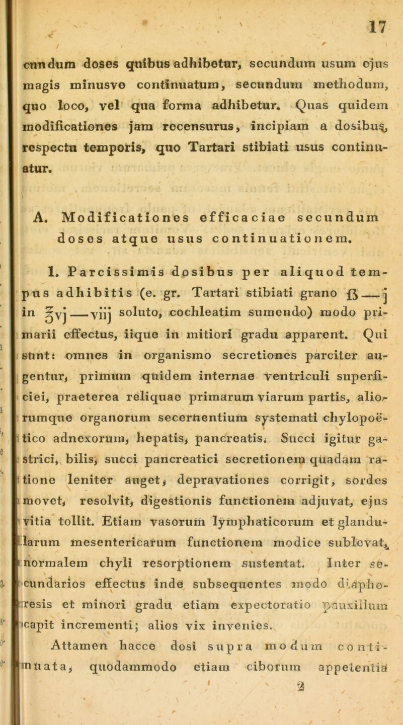 .< cnndum doses qiilbus adhibetur, secundum usum ejus magis minusvo continuatum, secundum methodum, quo loco, vel’ qua forma adhibetur. Quas quidem I modificationes jam recensurus, incipiam a dosibu^ respectu temporis, quo Tartari stibiati usus continu- atur. A. Modificationes efficaciae secundum doses atque usus continuationem. ' 1. Parcissimis do sibus per aliquod tem- pus adhibitis (e. gr. Tartari stibiati grano j in ^yj yjjj soluto, cochleatim sumendo) modo pri- 1 marii effectus, iique in mitiori gradu apparent. Qui istinti omnes in organismo secretiones parciter au- gentur, primum quidem internae Ventriculi superfi- t ciei, praeterea reliquae primarum viarum partis, alio^ 1 rumqiTe organorum secernentium systemati chylopoe- itico adnexorum, hepatis, pancreatisi Succi igitur ga- ! strici», bilis, succi pancreatici secretionem quadam ra- itione leniter auget, depravationes corrigit, sordes 1 movet, resolvit, digestionis functionem adjuVat, ejus 1 vitia tollit. Etiam vasorum lymphaticorum et glandu- larum mesentericarum functionem modice sublevat,^ r normalem chyli resorptionem sustentat. Inter cg- ‘Cundarios effectus inde, subsequentes modo diapho- uresis et minori gradu etiam cxpectoratio pauxillum icapit incrementi; alios vix invenies. Attamen hacce dosi supra modum conti- inuata, quodammodo etiam ciborum appelenlia /