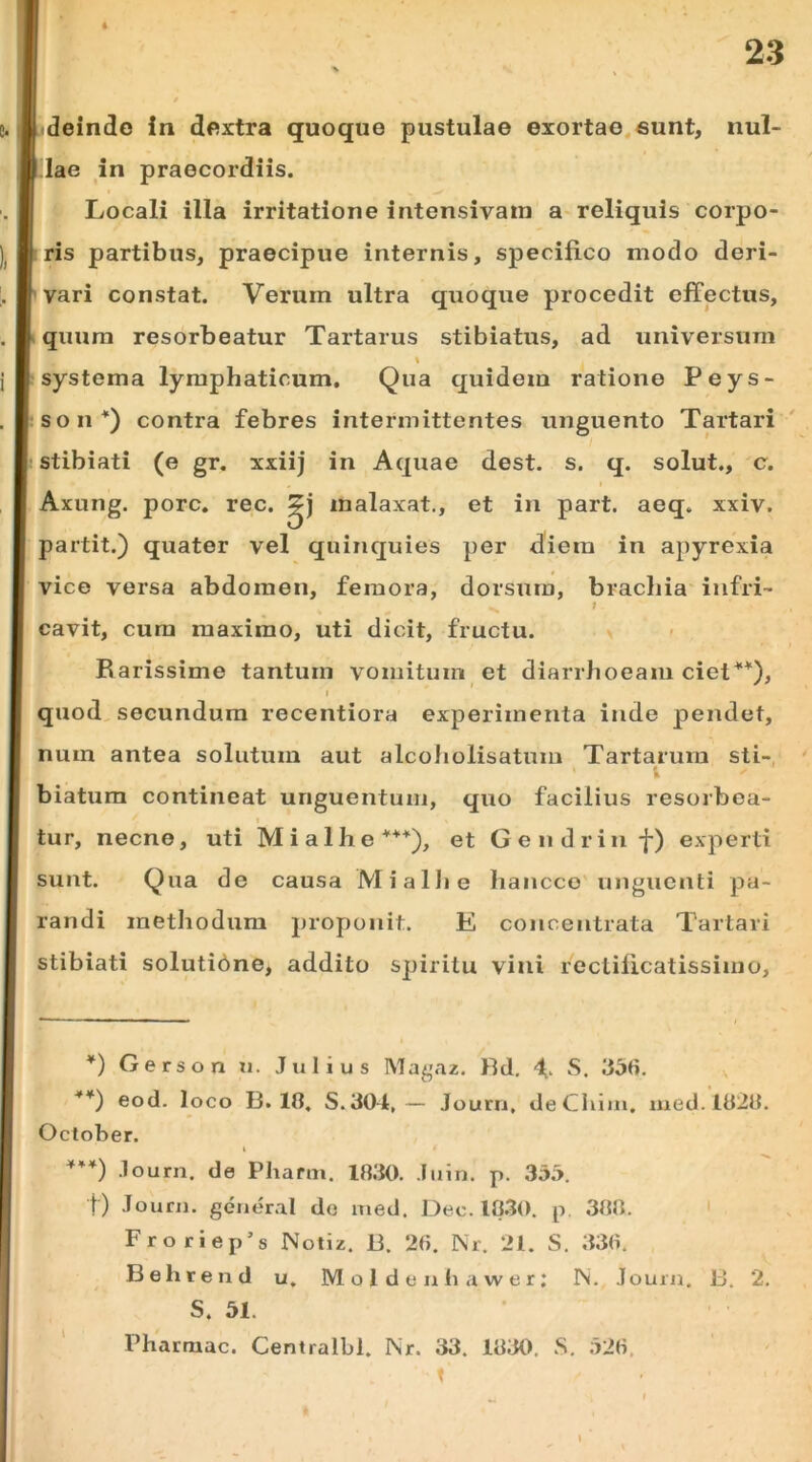 lae in praecordiis. Locali illa irritatione intensivain a-reliquis corpo- ris partibus, praecipue internis, specifico modo deri- vari constat. Verum ultra quoque procedit effectus, quum resorbeatur Tartarus stibiatus, ad universum systema lymphaticum. Qua quidem ratione Peys- son*) contra febres intermittentes unguento Tartari stibiati (e gr. xxiij in Aquae dest. s. q. solut., c. Axung. porc. rec. malaxat., et in part. aeq. xxiv. partit.) quater vel quinquies per diem in apyrexia vice versa abdomen, femora, dorsum, brachia infri- ■s ^ cavit, cum maximo, uti dicit, fructu. > Barissime tantum vomitum et diarrhoeam ciel^*), I quod, secundum recentiora experimenta inde pendet, num antea solutum aut alcoholisatum Tartarum sti- biatum contineat unguentum, quo facilius resorboa- I tur, necne, uti Mialhe***), et Gendrinf) experti sunt. Qua de causa MialJie hancco'unguenti pa- randi methodum proponit. E concentrata Tartari stibiati solutidne, addito spiritu vini rectilicatissimo. *) Gerson n. Julius Magaz. Rd. L S, **) eod. loco B. 18. S.304,— Journ, deChiin, med. 1828. October. i .lourn. de Pharm. 18.‘10. Juin. p. 355. t) Journ. general do xned. De c. 10.30. p. 388. ' Froriep’s Notiz. B. 28. Nr. 21. S. 338. Behreiid u. M o 1 d e u h a w e r : IS. Journ. B. 2. . S. 51. Phartnac. Centralbl. Nr. 33. 1830. .S. 528, t
