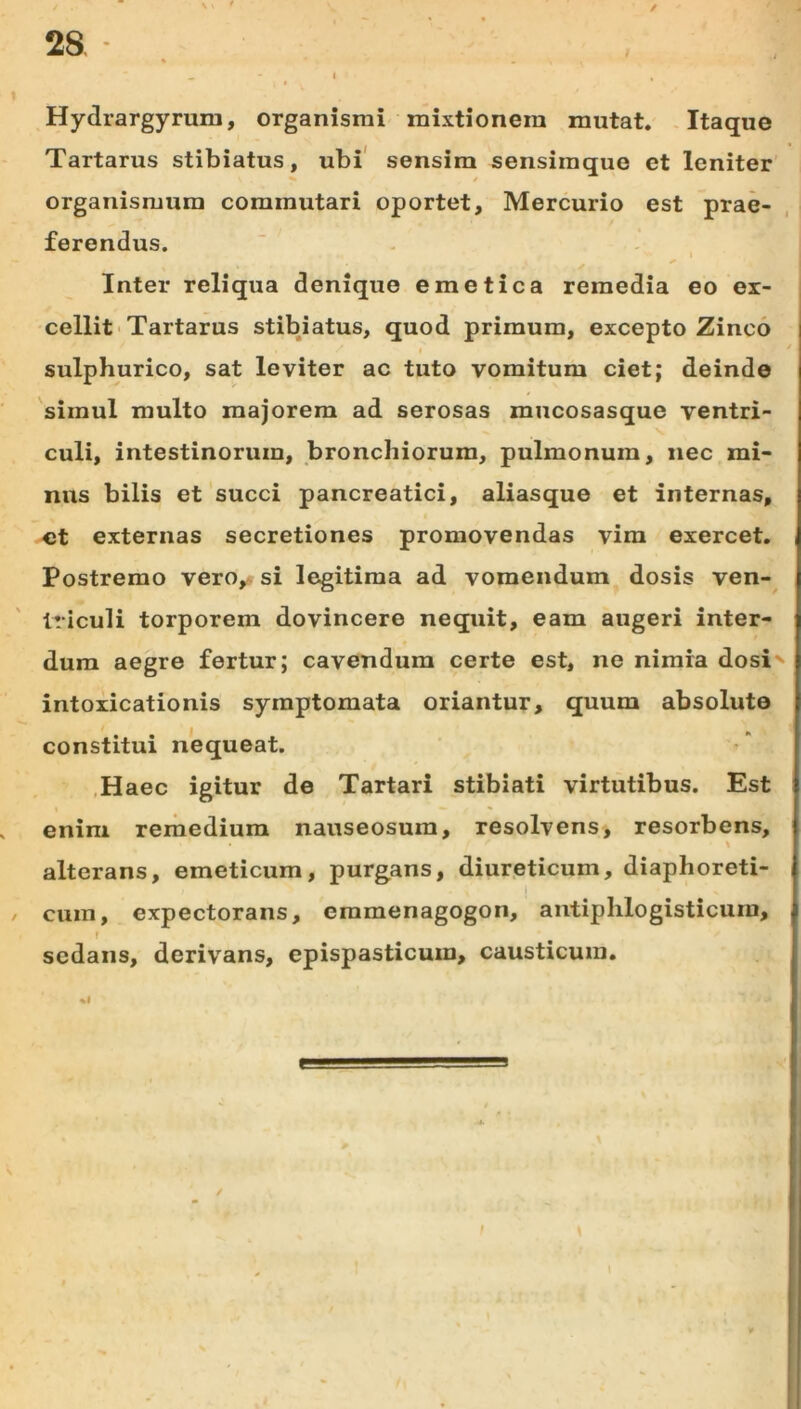 28 Hydrargyrum, organismi mixtionem mutat. -Itaque Tartarus stibiatus, ubi' sensim sensimque et leniter organismum commutari oportet, Mercurio est prae- ferendus. ■ . - , Inter reliqua denique emetica remedia eo ex- cellit • Tartarus stibiatus, quod primum, excepto Zinco sulphurico, sat leviter ac tuto vomitum ciet; deinde simul multo majorem ad serosas mucosasque ventri- culi, intestinorum, bronchiorum, pulmonum, nec mi- nus bilis et'succi pancreatici, aliasque et internas, et externas secretiones promovendas vim exercet. Postremo vero^j si legitima ad vomendum dosis ven- triculi torporem dovincere nequit, eam augeri inter- dum aegre fertur; cavendum certe est, ne nimia dosi' intoxicationis symptomata oriantur, quum absolute constitui nequeat. ,Haec igitur de Tartari stibiati virtutibus. Est enim remedium nauseosum, resolvens, resorbens, alterans, emeticum, purgans, diureticum, diaphoreti- i / cura, expectorans, eramenagogon, antiplilogisticura, f sedans, derivans, epispasticum, causticum, .1