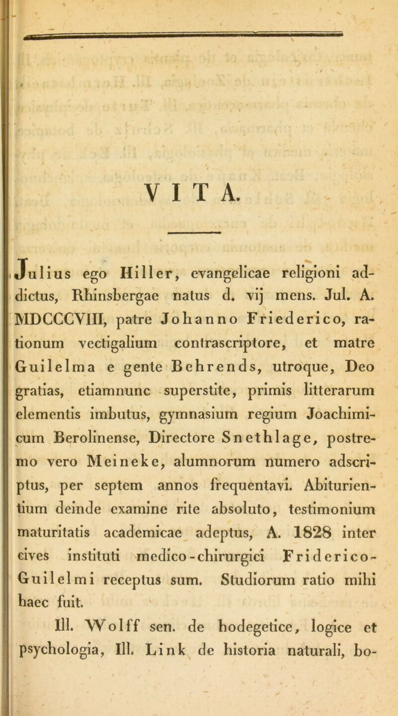 r « ' * VITA. Julius ego HiIIer, evangelicae religioni ad- dictus, Rhinsbergae natus d. vij mens. Jul. A. MDCCCVIII, patre Johanno Friederico, ra- tionum vectigalium contrascriptore, et matre Guilelma e gente'Behrends, utroque, Deo gratias, etiamnunc -superstite, primis litterarum elementis imbutus, gymnasium regium Joacbimi- cum Berolinense, Directore Snetblage, postre- mo vero Meineke, alumnorum numero adscri- ptus, per septem annos frequentavi. Abiturien- tiurn deinde examine rite absoluto, testimonium maturitatis academicae adeptus, A. 1828 inter cives instituti medico-chirurgici Friderico- Guilelmi receptus sum. Studiorum ratio mibi baec fuit. ‘ III. Wolff sen. de bodegetice, logice et