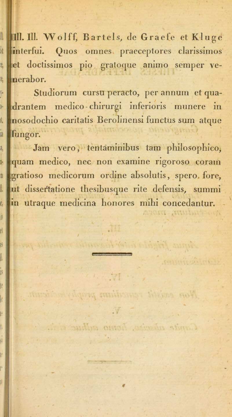 Biinterfuj. Quos omnes, praeceptores clarissimos' liet doctissimos pio, graloque animo semper ve- nerabor. Studiorum cursu peracto, per annum et qua- drantem medico-chirurgi inferioris munere in • z ‘ nosodoebio caritatis Berolinensi functus sum atque * * \ fungor. ‘ Jam vero,^' tentaminibus tam philosophico^ quam medico, nec non examine rigoroso coram gratioso medicorum ordine absolutis, spero, fore, ut dissertatione tbesibusque rite defensis, summi . . ^ in utraque medicina honores mihi concedantur. -