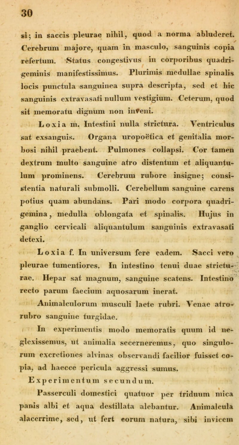 si; in saccis pleurae nihil, quod a norma abluderet. Cerebrum majore, quam in masculo, sanguinis copia refertum. Status congestivus in corporibus quadri- geminis manifestissimus. Plurimis medullae spinalis locis punctula sanguinea supra descripta, sed et hic sanguinis extravasati nullum vestigium. Ceterum, quod sit memoratu dignum non inteni. Loxia m. Intestini nulla strictura. Ventriculus sat exsanguis. Organa uropoetica et genitalia mor- bosi nihil praebent. Pulmones collapsi. Cor tamen dextrum multo sanguine atro distentum et aliquantu- lum prominens. Cerebrum rubore insigne; consi- stentia naturali submolli. Cerebellum sanguine carens potius quam abundans. Pari modo corpora quadri- gemina , medulla oblongata et spinalis. Hujus in ganglio cervicali aliquantulum sanguinis extravasati detexi. Loxia f. In universum fere eadem. Sacci vero - % pleurae tumentiores. In intestino tenui duae strictu- . rae. Hepar sat magnum, sanguine scatens. Intestino recto parum faccium aquosarum inerat. Animalculorum musculi laete rubri. Venae atro- rubro sanguine turgidae. In experimentis modo memoratis quum id ne- glexissemus, ut animalia secerneremus, quo singulo- rum excrctioncs alvinas observandi facilior fuisset co- pia, ad haecce pericula aggressi sumus. E x p e r i in entum secun d u m. Passerculi domestici quatuor per triduum mica panis albi et aqua destillata alebantur. Animalcula alacerrime, sed, ut fert eorum natura, sibi invicem