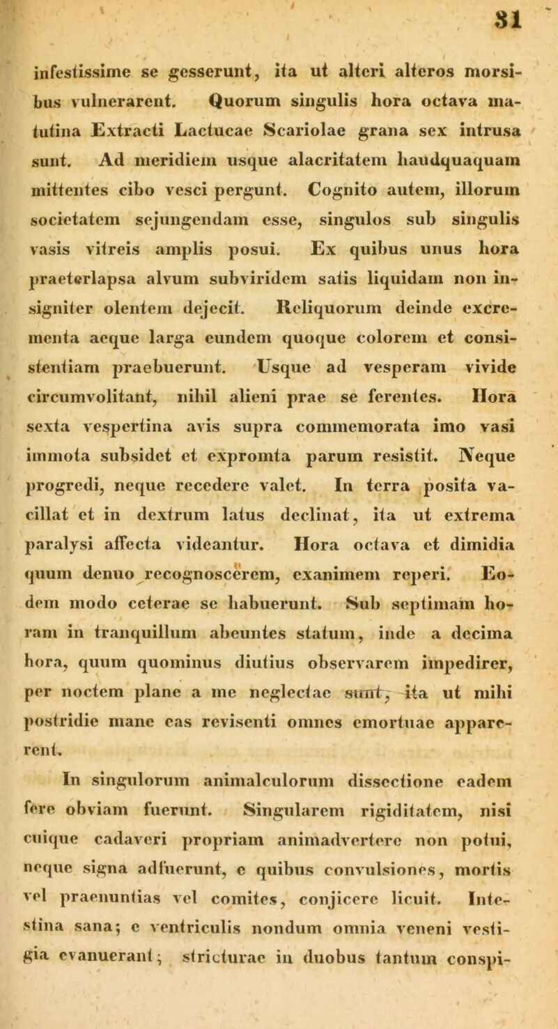 SI 1 infestissime se gesserunt, ita ut alteri alteros morsi- bus vulnerarent. Quorum singulis hora octava ma- tutina Extracti Lactucae Scariolae grana sex intrusa sunt. Ad meridiem usque alacritatem liaudquaquam mittentes cibo vesci pergunt. Cognito autem, illorum societatem sejungendam esse, singulos sub singulis vasis vitreis amplis posui. Ex quibus unus hora praeterlapsa alvum subviridem satis liquidam non in- signiter olentem dejecit. Reliquorum deinde excre- menta aeque larga eundem quoque colorem et consi- stentium praebuerunt. Usque ad vesperam vivide circumvolitant, nihil alieni prae se ferentes. Ilora sexta vespertina avis supra commemorata imo vasi immota subsidct et expromta parum resistit. Neque progredi, neque recedere valet. In terra posita va- cillat et in dextrum latus declinat, ita ut extrema paralysi affecta videantur. Hora octava et dimidia quum denuo recognoscerem, exanimem reperi. Eo- dem modo ceterae se habuerunt. Sub septimam ho- ram in tranquillum abeuntes statum, inde a decima hora, quum quominus diutius observarem impedirer, per noctem plane a me neglectae sunt, ita ut mihi postridie mane eas revisenti omnes emortuae appare- rent. In singulorum animaleulorum dissectione eadem fere obviam fuerunt. Singularem rigiditatem, nisi cuique cadaveri propriam animadvertere non potui, neque signa adfuerunt, c quibus convulsiones, mortis vel praenuntias vel comites, conjicere licuit. Inte- stina sana; c ventriculis nondum omnia veneni vesti- gia evanuerant; stricturae in duobus tantum conspi-