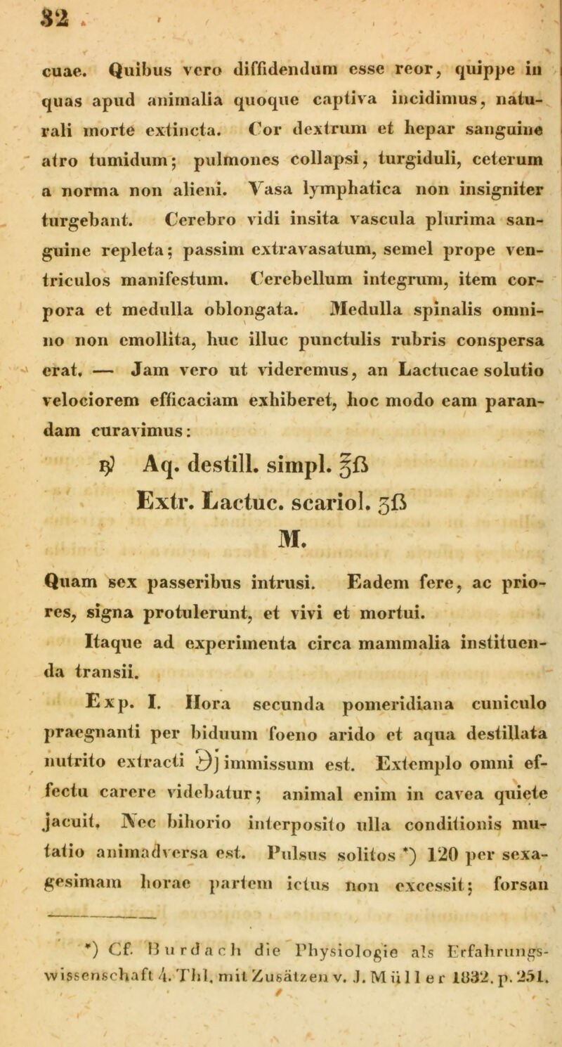 sz. t r % * ' Tr cuae. Quibus vero diffidendum esse reor, quippe in quas apud animalia quoque captiva incidimus, natu- rali morte extincta. Cor dextrum et hepar sanguine atro tumidum; pulmones collapsi, turgiduli, ceterum a norma non alieni. Yasa lymphatica non insigniter turgebant. Cerebro vidi insita vascula plurima san- guine repleta; passim extravasatum, semel prope ven- triculos manifestum. Cerebellum integrum, item cor- pora et medulla oblongata. Medulla spinalis omni- no non emollita, huc illuc punctulis rubris conspersa erat. — Jam vero ut videremus, an Lactucae solutio velociorem efficaciam exhiberet, hoc modo eam paran- dam curavimus: $ Aq. destill. simpl. 5& Extr. Lactuc. scariol. 513 M. Quam sex passeribus intrusi. Eadem fere, ac prio- res, signa protulerunt, et vivi et mortui. Itaque ad experimenta circa mammalia instituen- da transii. Exp. I. Ilora secunda pomeridiana cuniculo praegnanti per biduum foeno arido et aqua destillata • f\ * nutrito extracti immissum est. Extemplo omni ef- fectu carere videbatur; animal enim in cavea quiete jacuit. j\ec bihorio interposito ulla conditionis mu- tatio animadversa est. Pulsus solitos *) 120 per sexa- gesimam horae partem ictus non excessit; forsan *) C£. Burdach die Physiologie ais Erfahrungs-