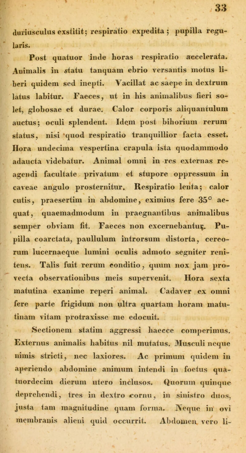 ♦ . j duriusculus exstitit; respiratio expedita; pupilla regu- laris. Post quatuor inde horas respiratio accelerata. Animalis in statu tanquam ebrio versantis motus li- beri quidem sed inepti. Vacillat ac saepe in dextrum latus labitur. Faeces, ut in his animalibus fieri so- let, globosae et durae. Calor corporis aliquantulum auctus; oculi splendent. Idqm post bihorium rerum status, nisi ‘quod respiratio tranquillior facta esset. Hora undecima vespertina crapula ista quodammodo adaucta videbatur. Animal omni in res externas re- agendi facultate privatum et stupore oppressum in caveae angulo prosternitur. Respiratio lenta; calor cutis, praesertim in abdomine, eximius fere 35° ae- quat, quaemadmodum in praegnantibus animalibus semper obviam fit. Faeces non excernebantur Pu- pilla coarctata, paullulum introrsum distorta, cereo- rum lucernaeque lumini oculis admoto segniter reni- tens. Talis fuit rerum conditio, quum nox jam pro- vecta observationibus meis supervenit. Hora sexta matutina exanime reperi animal. Cadaver ex omni fere parte frigidum non ultra quartam horam matu- tinam vitam protraxisse me edocuit. Sectionem statim aggressi haecce comperimus. Externus animalis habitus nil mutatus. Musculi neque nimis stricti, nec laxiores. Ac primum quidem in aperiendo abdomine animum intendi in foetus qua- tuordecim dierum utero inclusos. Quorum quinque deprehendi, tres in dextro cornu, in sinistro duos, justa tam magnitudine quam forma. Neque in ovi membranis alieni quid occurrit. Abdomen vero li-