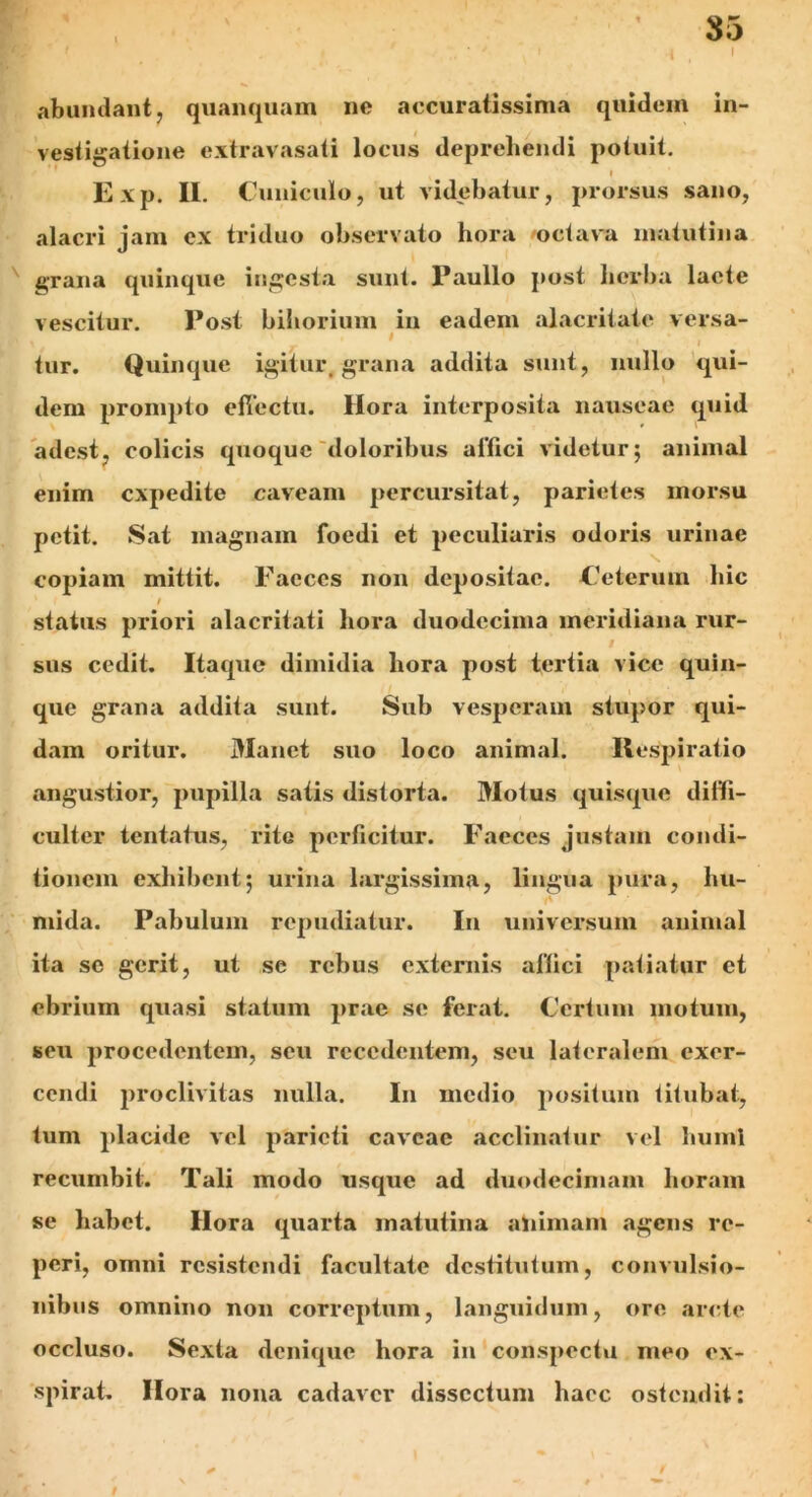 85 ■r * ( 9 \ I abundant, quanquam no accuratissima quidem in- vestigatione extravasati locus deprehendi potuit. » Exp. Ii. Cuniculo, ut videbatur, prorsus sano, alacri jam ex triduo observato hora octava matutina grana quinque ingesta sunt. Paullo post herba lacte vescitur. Post bihorium in eadem alacritate versa- tur. Quinque igitur, grana addita sunt, nullo qui- dem prompto effectu. Hora interposita nauseae quid adest, colicis quoque doloribus affici videtur; animal enim expedite caveam percursitat, parietes morsu petit. Sat magnam foedi et peculiaris odoris urinae copiam mittit. Faeces non depositae. Ceterum hic / status priori alacritati hora duodecima meridiana rur- sus cedit. Itaque dimidia hora post tertia vice quin- que grana addita sunt. Sub vesperam stupor qui- dam oritur. Manet suo loco animal. Respiratio angustior, pupilla satis distorta. Motus quisque diffi- culter tentatus, rite perficitur. Faeces justam condi- tionem exhibent; urina largissima, lingua pura, hu- mi da. Pabulum repudiatur. In universum animal ita se gerit, ut se rebus externis affici patiatur et ebrium quasi statum prae se ferat. Certum motum, seu procedentem, seu recedentem, seu lateralem exer- cendi proclivitas nulla. In medio positum titubat, tum placide vel parieti caveae acclinatur vel humi recumbit. Tali modo usque ad duodecimam horam se habet. Hora quarta matutina animam agens rc- peri, omni resistendi facultate destitutum, convulsio- nibus omnino non correptum, languidum, ore arcte occluso. Sexta denique hora in conspectu meo ex- spirat. Hora nona cadaver dissectum haec ostendit: I