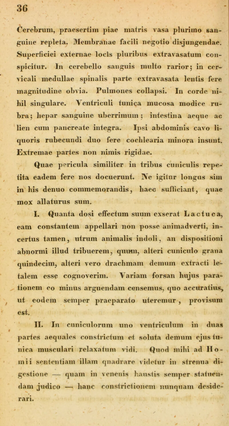 Cerebrum, praesertim piae matris vasa plurimo san- guine repleta. Membranae facili negotio disjungendae. Superficiei externae locis pluribus extra vasatum con- spicitur. In cerebello sanguis inulto rarior; in cer- vicali medullae spinalis parte extravasata lentis fere magnitudine obvia. Pulmones collapsi. In corde ni- hil singulare. Ventriculi tunica mucosa modice ru- bra; hepar sanguine uberrimum; intestina aeque ac lien cum pancreate integra. Ipsi abdominis cavo li- quoris rubecundi duo fere cochlearia minora insunt. Extremae partes non nimis rigidae. Quae pericula similiter in tribus cuniculis repe- tita eadem fere nos docuerunt. Ne igitur longus sim in his denuo commemorandis, haec sufficiant, quae mox allaturus sum. I. Quanta dosi effectum suum exserat Lactuca, eam constantem appellari non posse animadverti, in- certus tamen, utrum animalis indoli, an dispositioni abnormi illud tribuerem, quinn, alteri cuniculo grana quindecim, alteri vero drachmam demum extracti le- talem esse cognoverim. Variam forsan hujus para- tionem eo minus arguendam censemus, quo accuratius, ut eodem semper praeparato uteremur , provisum est. II. In cuniculorum uno ventriculum in duas partes aequales constrictum et soluta demum ejus tu- nica musculari relaxatum vidi. Quod mihi ad Ho- rni i sententiam illam quadrare videtur in strenua di- gestione — quam in venenis haustis semper statuen- dam judico — hanc constrictionem nunquam deside- rari. t « - * “ / , / 4 • ' * > J