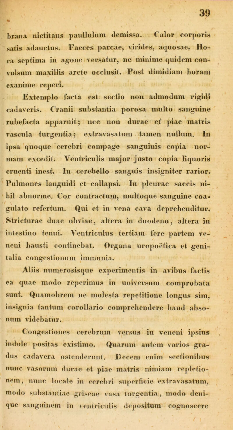 brana nictitans paulliilum demissa. Calor corporis satis adauctus. Faeces parcae, virides, aquosae. Ho- ra septima in agone versatur, ne minime quidem con- vulsum maxillis arcte occlusit. Post dimidiam horam exanime repcri. Extemplo facta est sectio non admodum rigidi cadaveris. Cranii substantia porosa multo sanguine rubefacta apparuit; nec non durae et piae matris vascula turgentia; extravasatum tamen nullum. In ipsa quoque cerebri compage sanguinis copia nor- mam excedit. Ventriculis major justo copia liquoris cruenti incst. In cerebello sanguis insigniter rarior. V Pulmones languidi et collapsi. In pleurae saccis ni- hil abnorme. Cor contractum, multoque sanguine eoa* gulato refertum. Qui et in vena cava deprehenditur. Stricturae duae obviae, altera in duodeno, altera in intestino tonui. Ventriculus tertiam fere partem ve- t neni hausti continebat. Organa uropoetica et geni- talia congestionum immunia. Aliis numerosisque experimentis in avibus factis ea quae modo reperimus in universum comprobata sunt. Quamobrem ne molesta repetitione longus sim, insignia tantum corollario comprehendere haud abso- num videbatur. Congestiones cerebrum versus iu veneni ipsius indole positas existimo. Quarum autem varios gra- I i dus cadavera ostenderunt. Decem enim sectionibus nunc vasorum durae et piae matris nimiam repletio- nem, nunc locale in cerebri superficie extravasatum, modo substantiae griseae vasa turgentia, modo deni- que sanguinem in ventriculis depositum cognoscere
