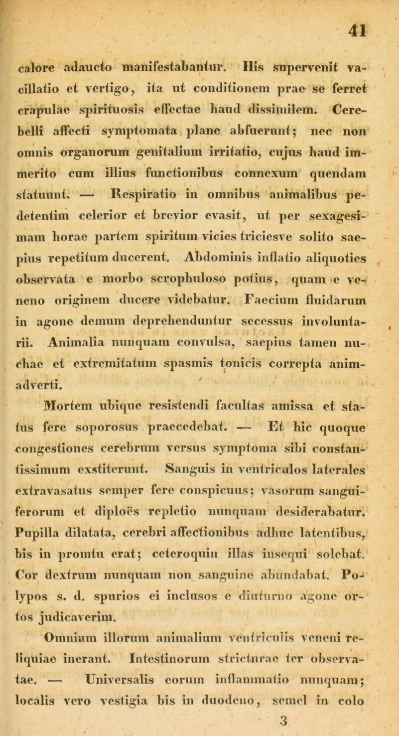calore adaucto manifestabantur. Ilis supervenit va- cillatio et vertigo, ita ut conditionem prae se ferret crapulae spirituosis effectae haud dissimilem. Cere- belli affecti symptomata plane abfuerunt; nec non omnis organorum genitalium irritatio, cujus haud im- merito cum illius functionibus connexum quendam statuunt. — Respiratio in omnibus animalibus pe- detentim celerior et brevior evasit, ut per sexagesi- mam horae partem spiritum vicies triciesve solito sae- pius repetitum ducerent. Abdominis inflatio aliquoties observata e morbo scrophuloso potius, quam c ve- neno originem ducere videbatur. Faecium fluidarum in agone demum deprehenduntur secessus involunta- rii. Animalia nunquam convulsa, saepius tamen nu- chae et extremitatum spasmis tonicis correpta anim- adverti. Mortem ubique resistendi facultas amissa et sta- tus fere soporosus praecedebat. — Et hic quoque congestiones cerebrum versus symptoma sibi constan- tissimum exstiterunt. Sanguis in ventriculos laterales extravasatus semper fere conspicuus; vasorum sangui- ferorum et diploes repletio nunquam desiderabatur. Pupilla dilatata, cerebri affectionibus adhuc latentibus, bis in promtu erat; ccteroquin illas insequi solebat. Cor dextrum nunquam non sanguine abundabat. Po- lypos s. d. spurios ei inclusos e diuturno agone or- tos judicaverim. Omnium illorum animalium ventriculis veneni re- \ liquiae inerant. Intestinorum stricturae ter observa- tae. — Universalis eorum inflammatio nunquam; localis vero vestigia bis in duodeno, semel in colo 3