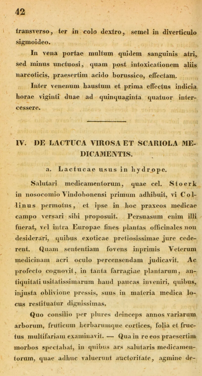 transverso, ter in colo dextro, semel in diverticulo sigmoideo. In vena portae multum quidem sanguinis atri, sed minus unctuosi, quam post intoxicationem aliis narcoticis, praesertim acido borussico, effectam. Inter venenum haustum et prima effectus indicia horae viginti duae ad quinquaginta quatuor inter- U — cessere. IV. DE LACTUCA VIROSA ET SCARIOLA ME- DICAMENTIS. a. Lactucae usus in hydrjppc. Salutari medicamentorum, quae cel. Stoerk / in nosocomio Vindohoncnsi primum adhibuit, vi Col- linus permotus, et ipse in hoc praxeos medicae campo versari sibi proposuit. Persuasum enim illi fuerat, vel intra Europae fines plantas officinalcs non desiderari, quibus exoticae pretiosissimae jure cede- rent. Quum sententiam fovens inprimis Veterum medicinam acri oculo percensendam judicavit. Ac profecto cognovit, in tanta farragine plantarum, an- tiquitati usitatissimarum haud paucas inveniri, quibus, injusta oblivione pressis, suus in materia medica lo- cus restituatur dignissimas. Quo consilio per plurcs deinceps annos variarum arborum, fruticum herbarumque cortices, folia et fruc- tus multifariam examinavit. — Qua in re eos praesertim morbos spectabat, in quibus ars salutaris medicamen- torum, quae adhuc valuerunt auctoritate, agmine de- I