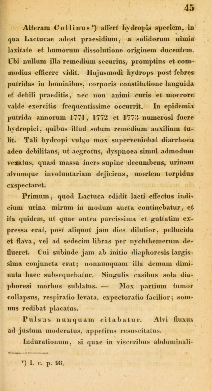 Alteram Collinus*) aflert hydropis speciem, in % . qua Lactucae adest praesidium, a solidorum nimia laxitate et humorum dissolutione originem ducentem. Ubi nullum illa remedium securius, promptius et com- modius efficere vidit. Hujusmodi hydrops post febres putridas in hominibus, corporis constitutione languida et debili praeditis, nec non animi curis et moerore valde exercitis frequentissime occurrit. In epidemia putrida annorum 1771, 1772 et 1773 numerosi fuere hydropici, quibus illud solum remedium auxilium tu- lit. Tali hydropi vulgo mox superveniebat diarrhoea I adeo debilitans, ut aegrotus, dyspnoea simul admodum vexatus, quasi massa iners supine decumbens, urinam alvumque involuntariam dejiciens, mortem torpidus exspectaret. Primum, quod Lactuca edidit laeti effectus indi- cium urina mirum in modum aucta continebatur, et ita quidem, ut quae antea parcissima et guttatim ex- pressa erat, post aliquot jam dies dilutior, pellucida et flava, vel ad sedecim libras per nychtliemerum de- flueret. Cui subinde jam ab initio diaphoresis largis- sima conjuncta erat; nonnunquam illa demum dimi- nuta haec subsequebatur. Singulis casibus sola dia- phoresi morbus sublatus. — Mox partium tumor collapsus, respiratio levata, expcctoratio facilior; som- nus redibat placatus. Pulsus nunquam citabatur. Alvi fluxus ad justum moderatus, appetitus resuscitatus. Induratiomim, si quae in visceribus abdominali- — ■ ■■ ■ - 11 ■ - ■ ’) i. c. p. «a. /
