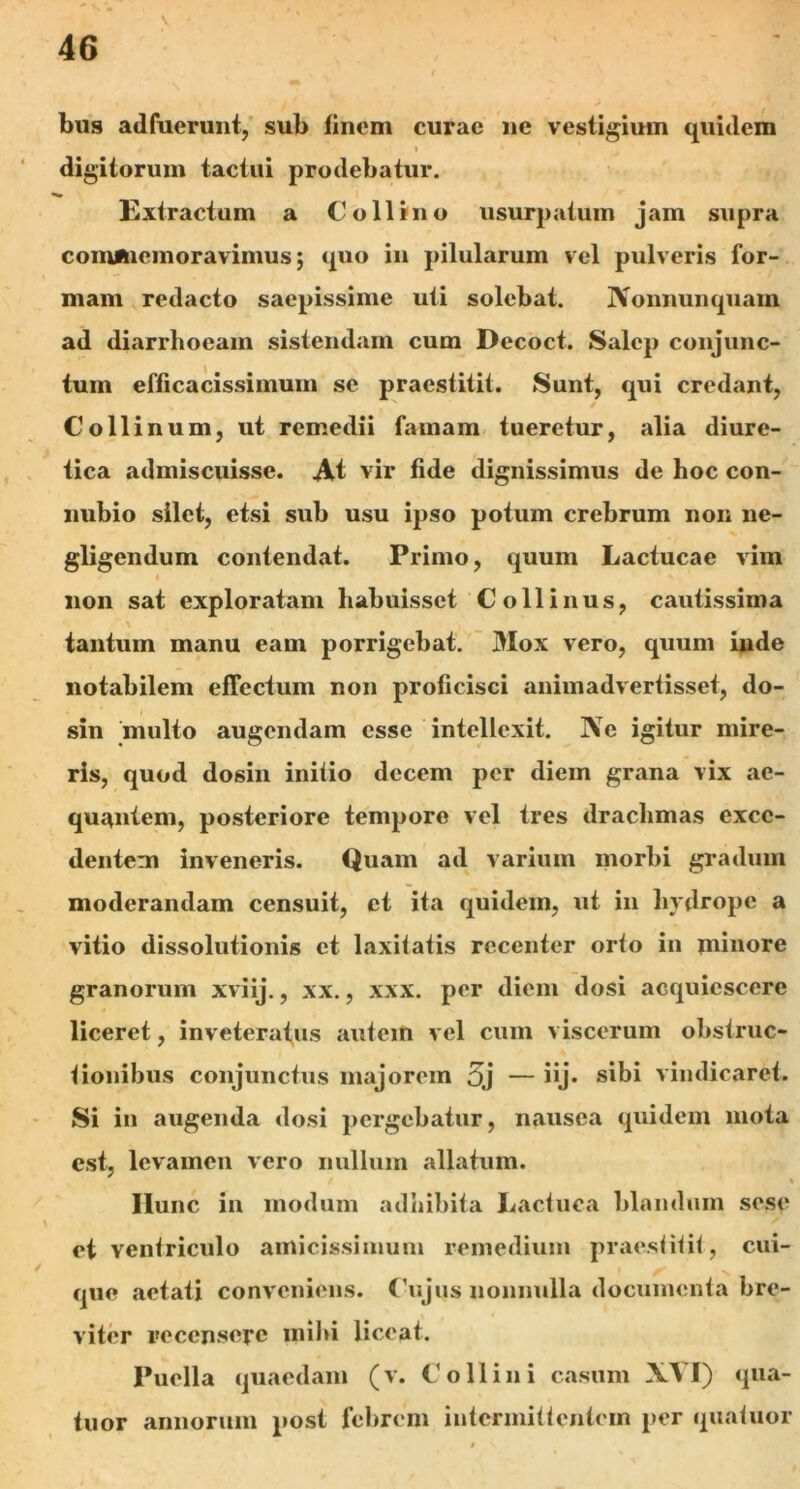 bus adfuerunt, sub finem curae ne vestigium quidem 4 ' 1 digitorum tactui prodebatur. Extractum a Collino usurpatum jam supra commemoravimus; quo in pilularum vel pulveris for- mam redacto saepissime uti solebat. IVonnunquam ad diarrhoeam sistendam cum Decoct. Salcp conjunc- tum efficacissiinum se praestitit. Sunt, qui credant, Collinum, ut remedii famam tueretur, alia diure- tica admiscuisse. At vir fide dignissimus de hoc con- nubio silet, etsi sub usu ipso potum crebrum non ne- gligendum contendat. Primo, quum Lactucae vim i non sat exploratam habuisset Collinus, cautissima tantum manu eam porrigebat. Mox vero, quum inde notabilem effectum non proficisci animadvertisset, do- sin multo augendam esse intellexit. Ne igitur mire- ris, quod dosin initio decem per diem grana vix ae- quantem, posteriore tempore vel tres drachmas exce- dentem inveneris. Quam ad varium morbi gradum moderandam censuit, et ita quidem, ut in hydrope a vitio dissolutionis et laxifafis recenter orto in minore granorum xviij., xx., xxx. per diem dosi acquiescere liceret, inveteratus autem vel cum viscerum obstruc- tionibus conjunctus majorem 5j — iij- sibi vindicaret. Si in augenda dosi pergebatur, nausea quidem mota est, levamen vero nullum allatum. / % Ilunc in modum adhibita Lactuca blandum sese et ventriculo amicissimum remedium praestitit, cui- que aetati conveniens. Cujus nonnulla documenta bre- viter recensere mihi liceat. Puella quaedam (v. Collini casum XVI) qua- tuor annorum post febrem intermittentem per quatuor