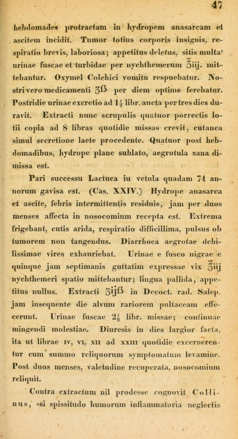 hebdomades protractam in hydropem anasarcam el ascitem incidit. Tumor totius corporis insignis, re- spiratio brevis, laboriosa; appetitus deletus, sitis multa’ urinae fuscae et turbidae per nyclithcmerum 5iij* mit- tebantur. Oxymel Colchici vomitu respuebatur. No- stri vero medicamenti 3^ per diem optime ferebatur. Postridie urinae excretio ad 1| libr. aucta per tres dies du- ravit. Extracti nunc scrupulis quatuor porrectis lo- tii copia ad 8 libras quotidie missas crevit, cutanea simul secretione laete procedente. Quatuor post heb- domadibus, hydrope plane sublato, aegrotula sana di- missa est. Pari successu Lactuca iu vetula quadam 74 an- norum gavisa est. (Cas. XXIV.) Hydrope anasarca I et ascite, febris intermittentis residuis, jam per duos menses affecta in nosocomium recepta est. Extrema frigebant, cutis arida, respiratio difficillima, pulsus ob tumorem non tangendus. Diarrhoea aegrotae debi- lissimae vires exhauriebat. Urinae e fusco nigrae c quinque jam septimanis guttatim expressae vix 5*'j nychthcmeri spatio mittebantur; lingua pallida, appe- titus nullus. Extracti 5*j^ in Decoct. rad. J8alop. jam insequente die alvum rariorem pultaceam effe- cerunt. Urinae fuscae 2| libr. missae; continuae mingendi molestiae. Diuresis in dies largior facta, ita ut librae iv, vi, xii ad xxm quotidie excerneren- tur cum summo reliquorum symptomatum levamine. Post duos menses, valetudine recuperata, nosocomium reliquit. Contra extractum njl prodesse cognovit Colli- nus, »si spissitudo humorum inflammatoria neglectis i \