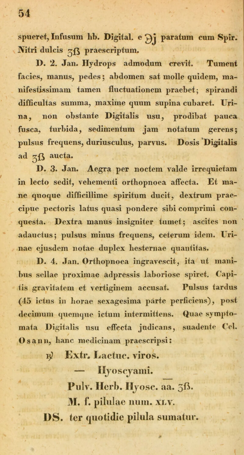 spueret, Infusum hb. Digital, c Qj paratum cum Spir. Nitri dulcis praescriptum. D. 2. Jan. Hydrops admodum crevit. Tument facies, manus, pedes; abdomen sat molle quidem, ma- nifestissimam tamen fluctuationem praebet; spirandi difficultas summa, maxime quum supina cubaret. Uri- na, non obstante Digitalis usu, prodibat pauca fusca, turbida, sedimentum jam notatum gerens; pulsus frequens, duriusculus, parvus. Dosis Digitalis ad aucta. D. 3. Jan. Aegra per noctem valde irrequietam in lecto sedit, vehementi orthopnoea affecta. Et ma- ne quoque difficillime spiritum ducit, dextrum prae- cipue pectoris latus quasi pondere sibi comprimi con- questa. Dextra manus insigniter tumet; ascites non adauctus; pulsus minus frequens, ceterum idem. Uri- nae ejusdem notae duplex hesternae quantitas. D. 4. Jan. Orthopnoea ingravescit, ita ut mani- bus sellae proximae adpressis laboriose spiret. Capi- tis gravitatem et vertiginem accusat. Pulsus tardus (45 ictus in horae sexagesima parte perficiens), post decimum quemque ictum intermittens. Quae sympto- mata Digitalis usu effecta judicans, suadente Cei. Os anu, hanc medicinam praescripsi: i}? Extr. Lactuc. viros. — Hyoscyami. Pulv. Ilerb. Hyosc. aa. 5fi. M. f. pilulae nuin. xlv. I)S. ter quotidie pilula sumatur. * i