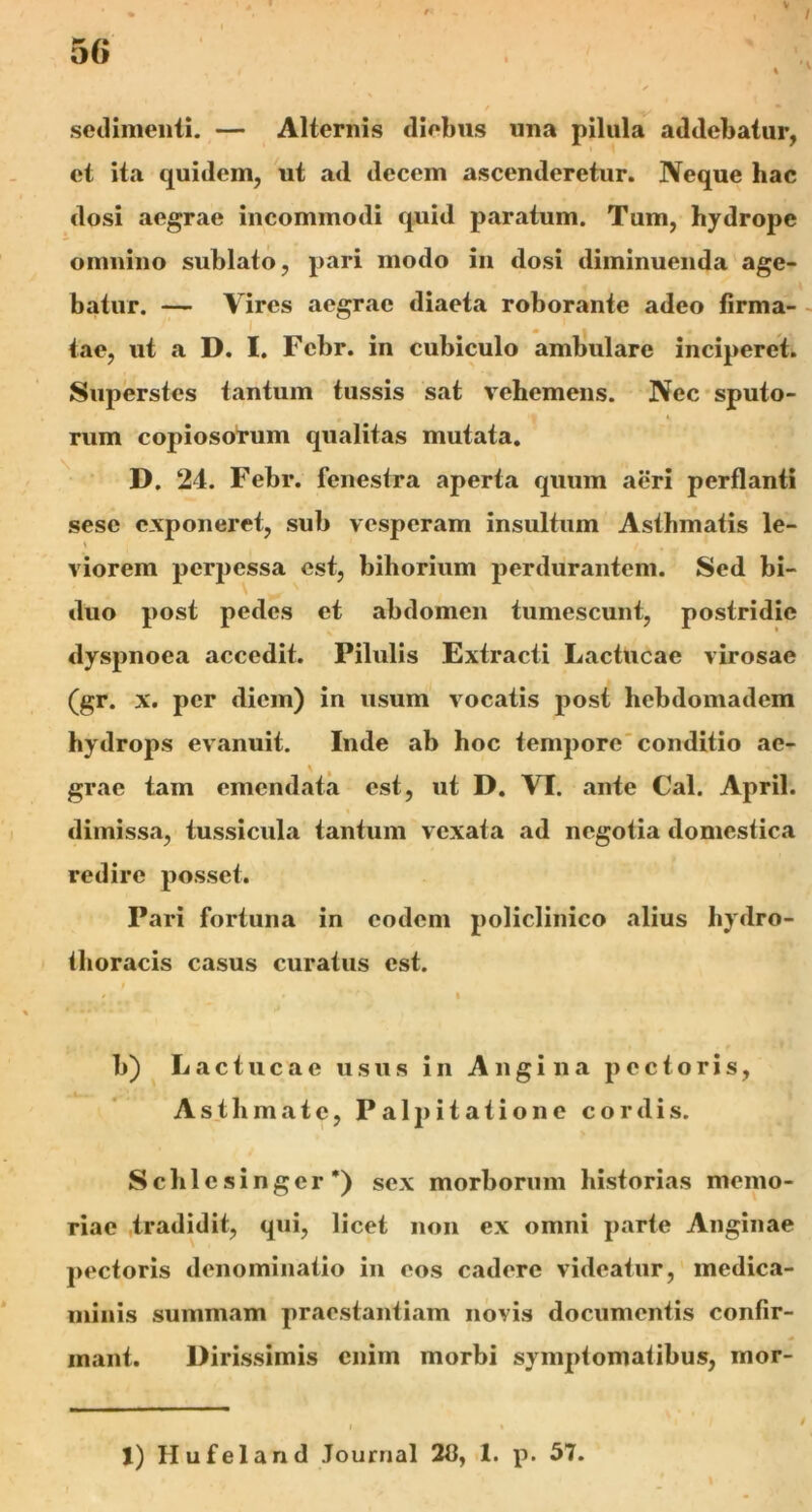 / sedimenti. — Alternis diebus una pilula addebatur, et ita quidem, ut ad decem ascenderetur. Neque hac dosi aegrae incommodi quid paratum. Tum, hydrope omnino sublato, pari modo in dosi diminuenda age- batur. — Vires aegrae diaeta roborante adeo firma- tae, ut a D. I. Fcbr. in cubiculo ambulare inciperet. Superstes tantum tussis sat vehemens. Nec sputo- rum copiosorum qualitas mutata. D. 24. Febr. fenestra aperta quum aeri perflanti sese exponeret, sub vesperam insultum Asthmatis le- * viorem perpessa est, bihorium perdurantem. Sed bi- duo post pedes et abdomen tumescunt, postridie dyspnoea accedit. Pilulis Extracti Lactucae virosae (gr. x. per diem) in usum vocatis post hebdomadem hydrops evanuit. Inde ab hoc tempore conditio ae- grae tam emendata est, ut D. VI. ante Cal. April. dimissa, tussicula tantum vexata ad negotia domestica redire posset. Pari fortuna in eodem policlinico alius hydro- thoracis casus curatus est. » » » b) Lactucae usus in Angina pectoris, Asthmate, Palpitatione cordis. Schlesinger’) sex morborum historias memo- riae tradidit, qui, licet non ex omni parte Anginae pectoris denominatio in eos cadere videatur, medica- minis summam praestantiam novis documentis confir- mant. Dirissimis enim morbi symptomatibus, mor- 1) Hufeland Journal 213, 1. p. 57.