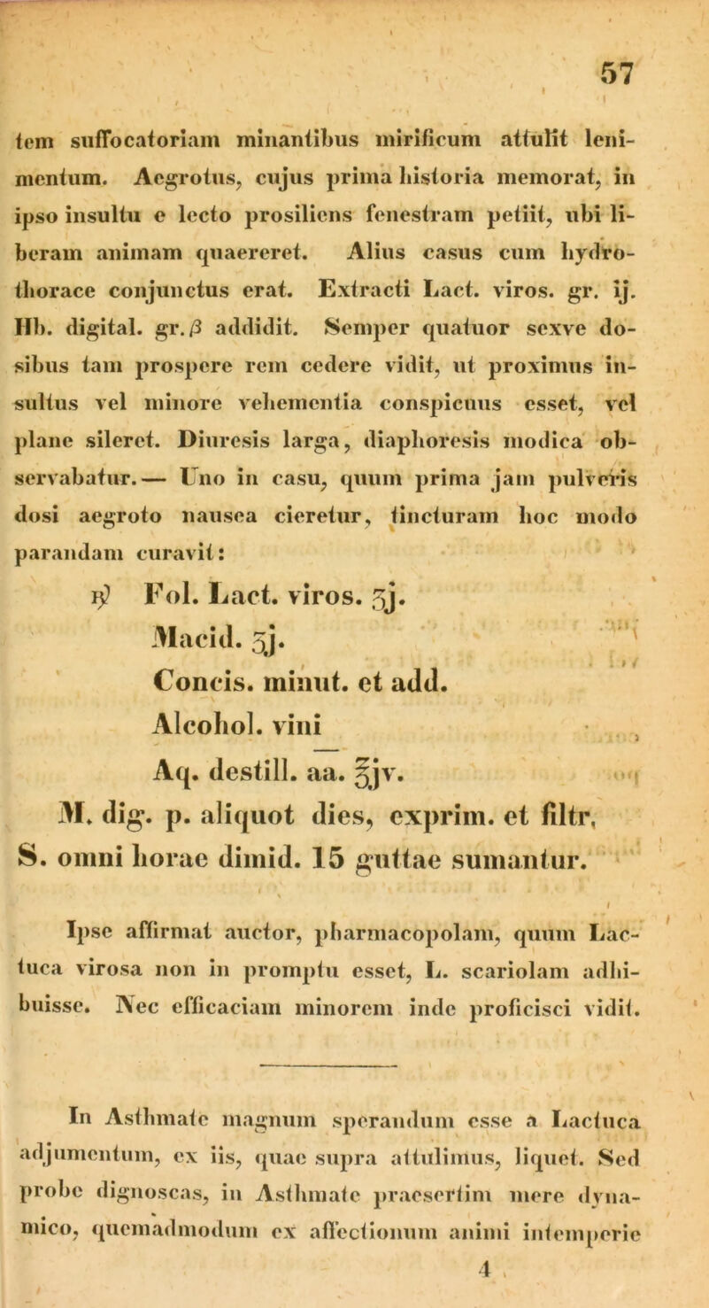 ♦ . \ 1 ■ x i » / 'I lem sufTocatoriam minantibus mirificum attulit leni- mentum. Aegrotus, cujus prima historia memorat, in ipso insultu e lecto prosiliens fenestram petiit, ubi li- beram animam quaereret. Alius casus cum hydro- thorace conjunctus erat. Extracti Lact. viros, gr. ij. Hb. digital. gr./3 addidit. Semper quatuor sexve do- sibus tam prospere rem cedere vidit, ut proximus in- sultus vel minore vehementia conspicuus esset, vel plane sileret. Diuresis larga, diaplioresis modica ob- servabatur.— Uno in casu, quum prima jam pulveris dosi aegroto nausea cieretur, tincturam hoc modo parandam curavit: Fol. Lact. viros, jy. Macid. 5j. Concis, minut. et adtl. Alcohol, vini Aq. destill. aa. 5jv. M. dig. p. aliquot dies, exprim. et flltr, S. omni horae dimid. 15 guttae sumantur. 7 ' 1 \ i Ipse affirmat auctor, pharmacopolam, quum Lac- tuca virosa non in promptu esset, L. scariolam adhi- buisse. i\ec efficaciam minorem inde proficisci vidit. In Asthmate magnum sperandum esse a Lactuca adjumentum, ex iis, quae supra attulimus, liquet. Sed probe dignoscas, in Asthmate praesertim mere dvna- mico, quemadmodum ex affectionum animi intemperie 4 ,