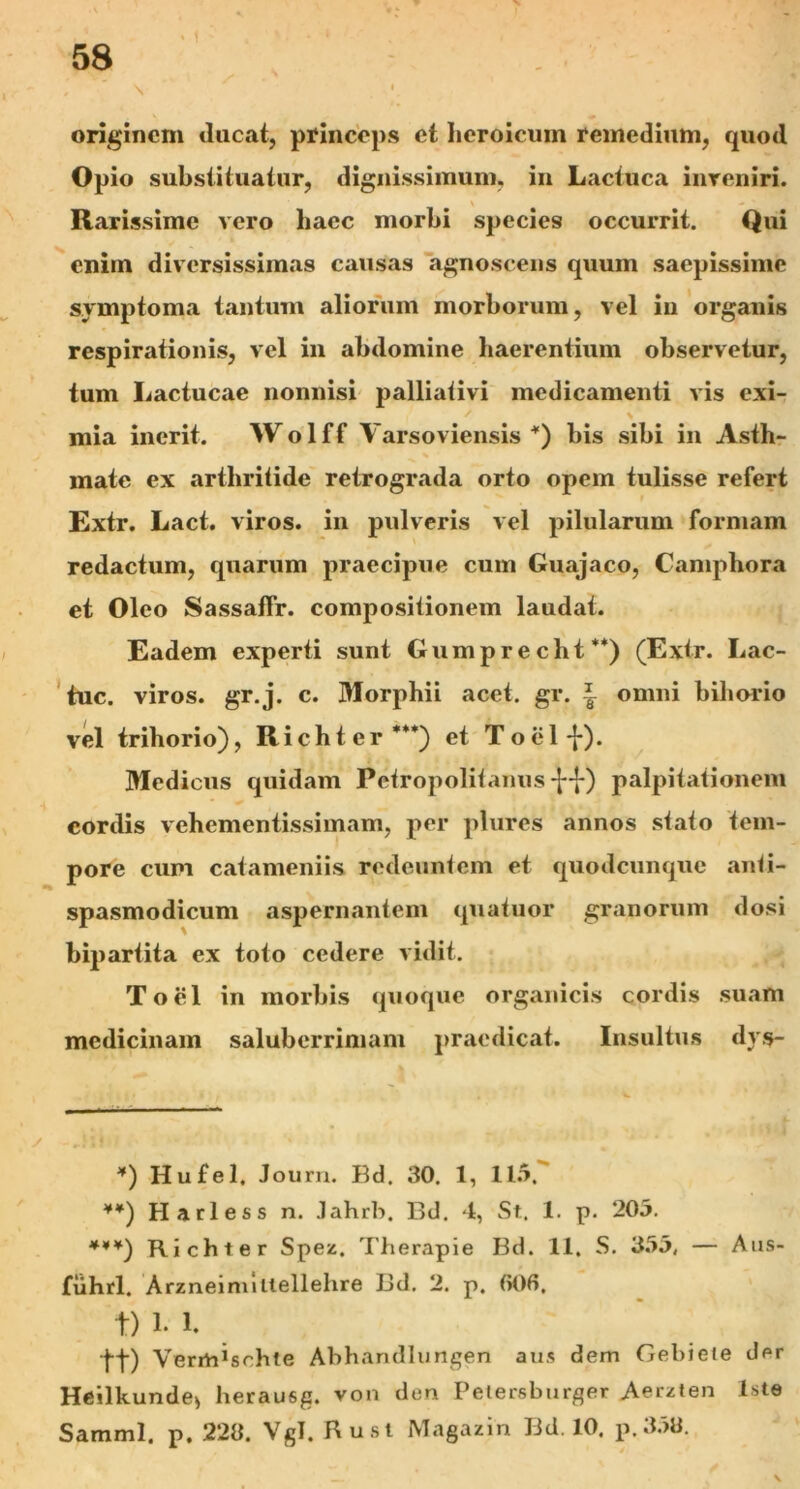 \  originem tineat, princeps et heroicum remedium, quod Opio substituatur, dignissimum, in Lactuca inreniri. Rarissime vero haec morbi species occurrit. Qui enim diversissimas causas agnoscens quum saepissime symptoma tantum aliorum morborum, vel in organis respirationis, vel in abdomine haerentium observetur, tum Lactucae nonnisi palliativi medicamenti vis exi- mia inerit. Wolff Varsoviensis *) bis sibi in Asth- % • mate ex arthritide retrograda orto opem tulisse refert Extr. Lact. viros, in pulveris vel pilularum formam redactum, quarum praecipue cum Guajaco, Camphora et Oleo SassafFr. compositionem laudat. Eadem experti sunt Gumprecht**) (Extr. Lac- tuc. viros, gr.j. c. Morphii acet. gr. ~ omni bihorio vel trihorio), Richter***) et Toel-{-). Medicus quidam Petropolitanus f-f) palpitationem cordis vehementissimam, per plures annos stato tem- pore cum catameniis redeuntem et quodcunque anti- spasmodicum aspernantem quatuor granorum dosi bipartita ex toto cedere vidit. Toel in morbis quoque organicis cordis suam medicinam saluberrimam praedicat. Insultus dys- *) Hufel. Journ. Bd. 30. 1, 115. **) Harless n. .lahrb. Bd. 4, St. 1. p. 205. ***) Richter Spez. Therapie Bd. 11. S. 355, — Aus- fiihrl. Arzneimiltellebre Bd. 2. p. 006. t) hl. tt) VeriU^sohte Abhandlungen aus dem Gehieie der Heilkunde* berausg. von den Pelersbtirger Aerzien Iste Samml. p. 22«. Vgl. Rust Magazin Bd. 10. p.35«.