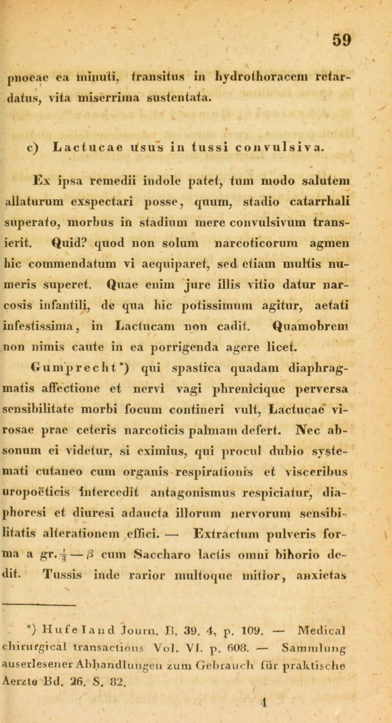 pnocac ea minuti, transitus in hydro thoracem rctar- datus, vita miserrima sustentata. / * / % c) Lactucae Usus in tussi convulsiva. Ex ipsa remedii indole patet, tum modo salutem allaturum exspectari posse, quum, stadio catarrhali ~t * superato, morbus in stadium mere convulsivum trans- ierit. Quid? quod non solum narcoticorum agmen hic commendatum vi aequiparet, sed etiam multis nu- meris superet. Quae enim jure illis vitio datur nar- cosis infantili, de qua hic potissimum agitur, aetati infestissima, in Lactucam non cadit. Quamobrcm non nimis caute in ea porrigenda agere licet. Gumprecht*) qui spastica quadam diaphrag- matis affectione et nervi vagi phrenicique perversa sensibilitatc morbi focum contineri vult, Lactucae* vi- rosae prae ceteris narcoticis palmam defert. Nec ab- sonum ei videtur, si eximius, qui procul dubio syste- mati cutaneo cum organis respirationis et visceribus uropoeticis intercedit antagonismus respiciatur, dia- phoresi et diuresi adaucta illorum nervorum sensibi- litatis alterationcm effici. — Extractum pulveris for- ma a gr.— /3 cum Saccharo lactis omni bihorio de- dit. Tussis inde rarior multoquc mitior, anxietas *) Hu.feland Journ. II. 39. 4, p. 109. — Medical chirurgical transaciions Vol. Vf. p. 60». — Sammlung auserlesener Abhandlungen zum Gebraucli fiir praktisclie Aerzte Bd. 26, S. »2, 1