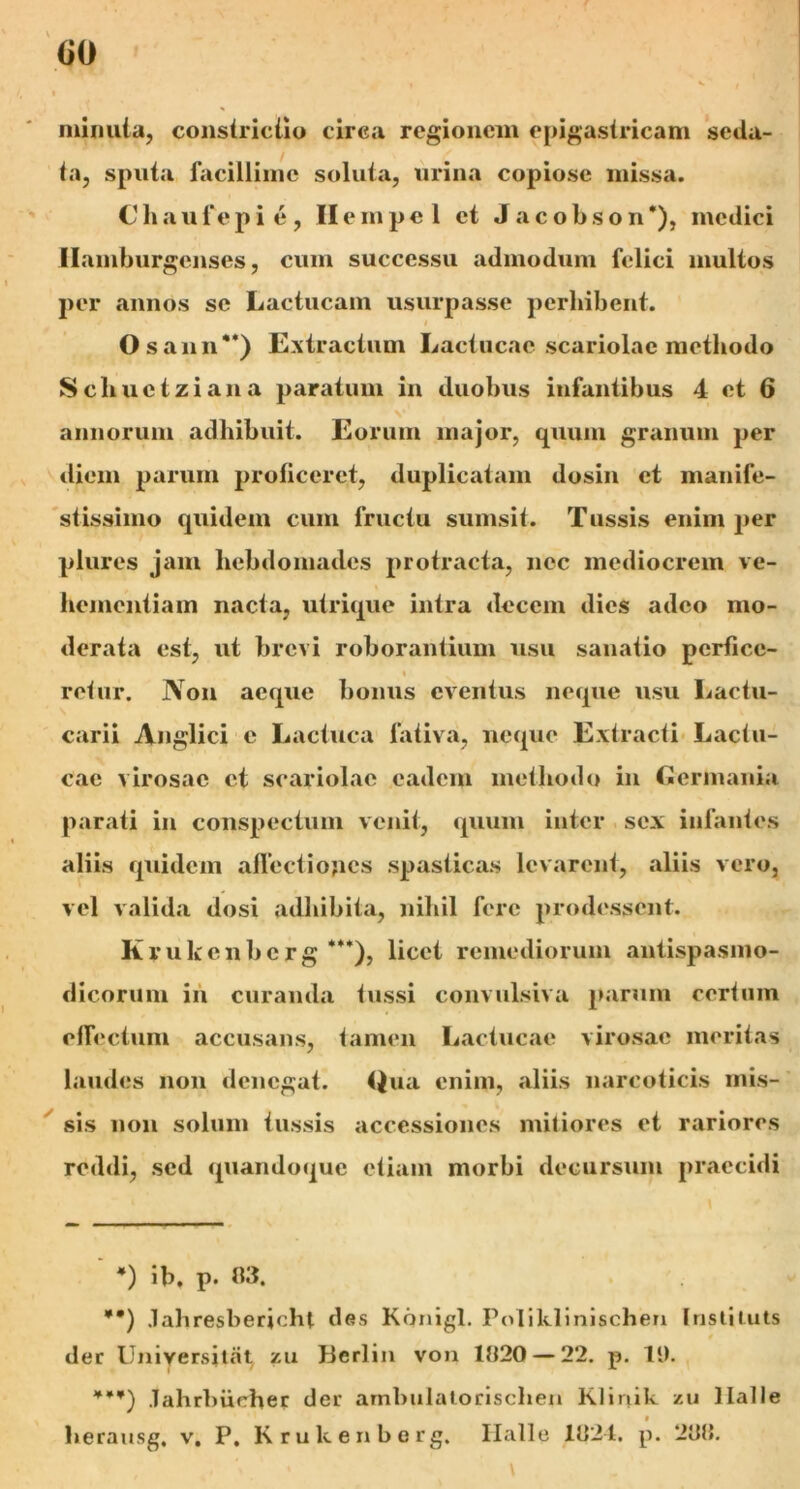 GO minuta, constriciio circa regionem epigastricam seda- ta, sputa facillime soluta, urina copiose missa. Cha u fepie, II empel et Jacobson*), medici Ilamburgenses, cum successu admodum felici multos per annos se Lactucam usurpasse perhibent. i Osann**) Extractum Lactucae scariolae methodo Schuetziana paratum in duobus infantibus 4 et 6 annorum adhibuit. Eorum major, quum granum per diem parum proficeret, duplicatam dosin et manife- stissimo quidem cum fructu sumsit. Tussis enim per plures jam hebdomades protracta, nec mediocrem ve- hementiam nacta, utrique intra decem dies adeo mo- derata est, ut brevi roborantium usu sanatio perfice- i refur. Non aeque bonus eventus neque usu Lactu- carii Anglici c Lactuca fativa, neque Extracti Lactu- cae virosae et scariolae eadem methodo in Germania parati in conspectum venit, quum inter sex infantes aliis quidem affectiones spasticas levarent, aliis vero, vel valida dosi adhibita, nihil fere prodessent. Krukenberg ***), licet remediorum antispasmo- dicorum in curanda tussi convulsiva parum certum effectum accusans, tamen Lactucae virosae meritas laudes non denegat. Qua enim, aliis narcoticis mis- sis non solum tussis accessiones mitiores et rariores reddi, sed quandoque etiam morbi decursum praecidi *) ib. p. A3. *•) .lahresbericht des Kqnigl. Poliklinischen Instituts der Universilnt zu Jicrlin von 1H20 — 22. p. 11). **¥) .lahrbiicher der ambulatorischen Klinik zu 1 lalIe * herausg. v. P. Krukenberg. Ilalle 1U24. p. 2UJ{. . '» • \