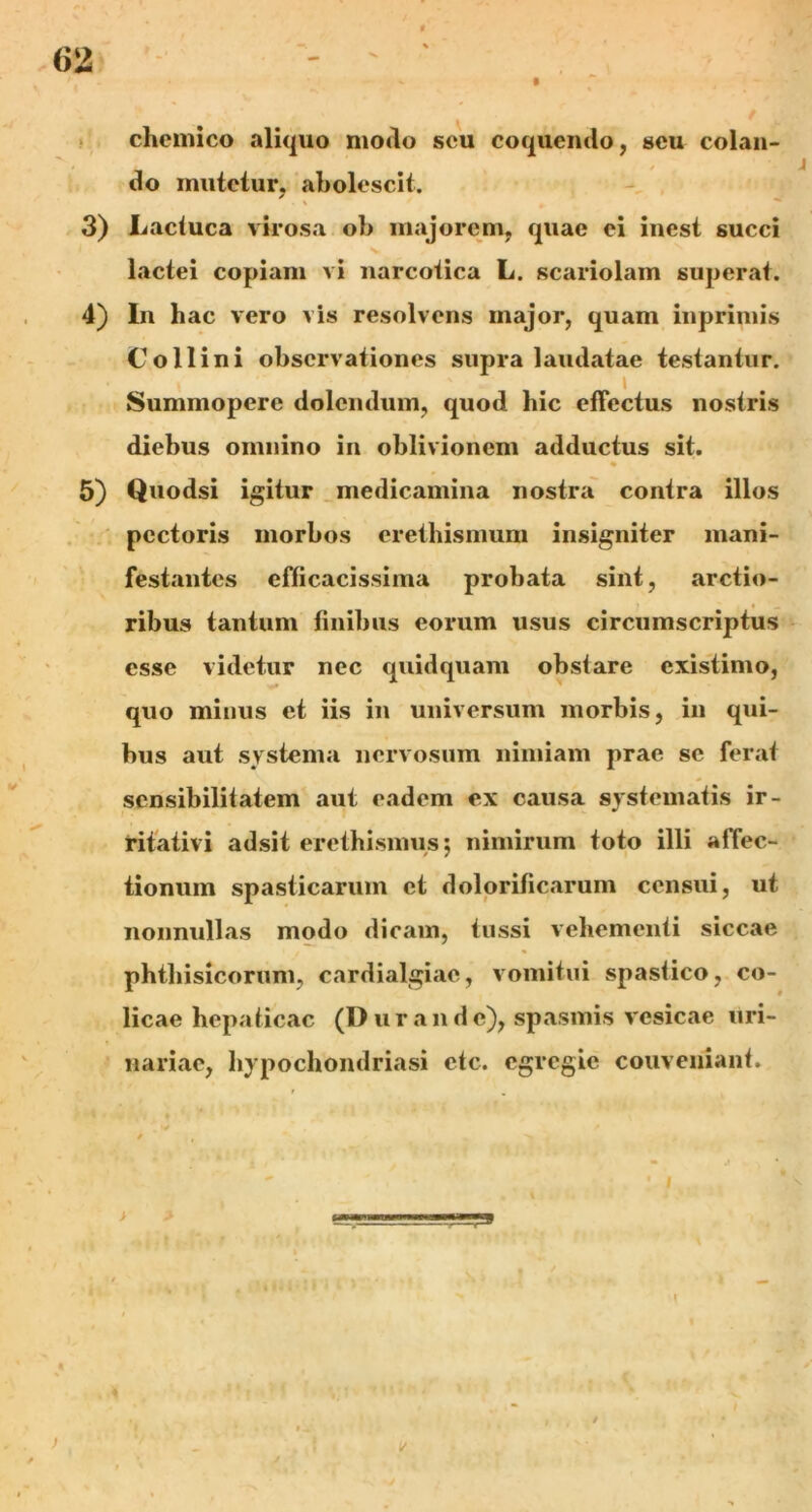 chemico aliquo modo seu coquendo, seu colan- do mutetur, abolescit. 3) Lactuca virosa ob majorem, quae ei inest succi lactei copiam vi narcotica L. scariolam superat. 4) In hac vero vis resolvens major, quam inprimis Collini observationes supra laudatae testantur. Summopere dolcndum, quod hic effectus nostris diebus omnino in oblivionem adductus sit. s • 5) Quodsi igitur medicamina nostra contra illos pectoris morbos crethismum insigniter mani- festantes efficacissima probata sint, arctio- 1 * — ribus tantum finibus eorum usus circumscriptus esse videtur nec quidquam obstare existimo, quo minus et iis in universum morbis, in qui- bus aut systema nervosum nimiam prae se ferat scnsibilitatem aut eadem ex causa systematis ir- ritativi adsit erethismus; nimirum toto illi affec- tionum spasticarum et dolorificarum censui, ut nonnullas modo dicam, tussi vehementi siccae phthisicorum, cardialgiac, vomitui spastico, co- licae hepaticae (Durande), spasmis vesicae uri- nariae, hypochondriasi etc. egregie couveniant. } V