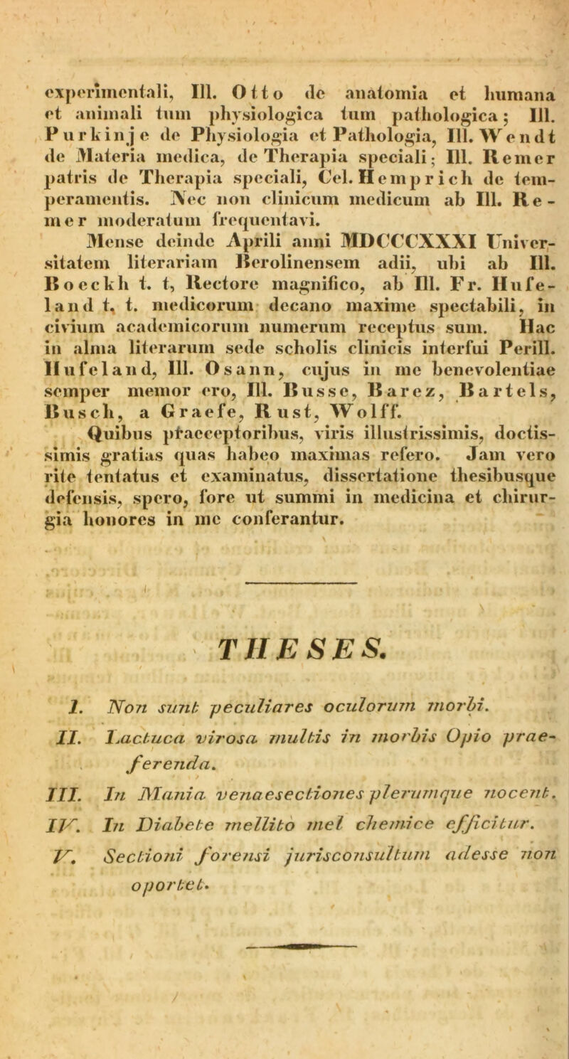 experimcntali, 111. Otto de anatomia et lmmana et animali tum physiologica tum pathologica; 111. Purkinje ile Physiologia et Pathologia, 111. Wendt de Materia medica, de Therapia speciali; 111. Remer patris de Therapia speciali, Cei. Hemprich de tem- peramentis. Nec non clinicum medicum ab 111. Re- mer moderatum frequentavi. Mense deinde Aprili anni MDCCCXXXI U niver- sitatem literariam Berolinensem adii, uhi ab 111. Bocckh t. t, Rectore magnifico, ab 111. Fr. Ilufe- land t, t. medicorum decano maxime spectabili, in civium academicorum numerum receptus sum. Hac in alma literarum sede scholis clinicis interfui Perill. llufcland, 111. Osann, cujus in me benevolentiae semper memor ero, 111. Russe, Barcz, Bartels, B u s c li, a G r a e f e, R u s t, W o 1 f f. Quibus praeceptoribus, viris illustrissimis, doctis- simis gratias quas habeo maximas refero. Jam vero rite tentatus et examinatus, dissertatione thesibusque defensis, spero, fore ut summi in medicina et chirur- gia honores in me conferantur. THESES. 1. Non sunt peculiares oculorum morbi. II. Lactuca virosa multis in morbis Opio prae~ ferenda. III. In Mania, venaesecbiones plerumque nocent. IN. In Diabete mellito mei chemice efficitur. N. Sectioni forensi jurisconsultum adesse non oportet.