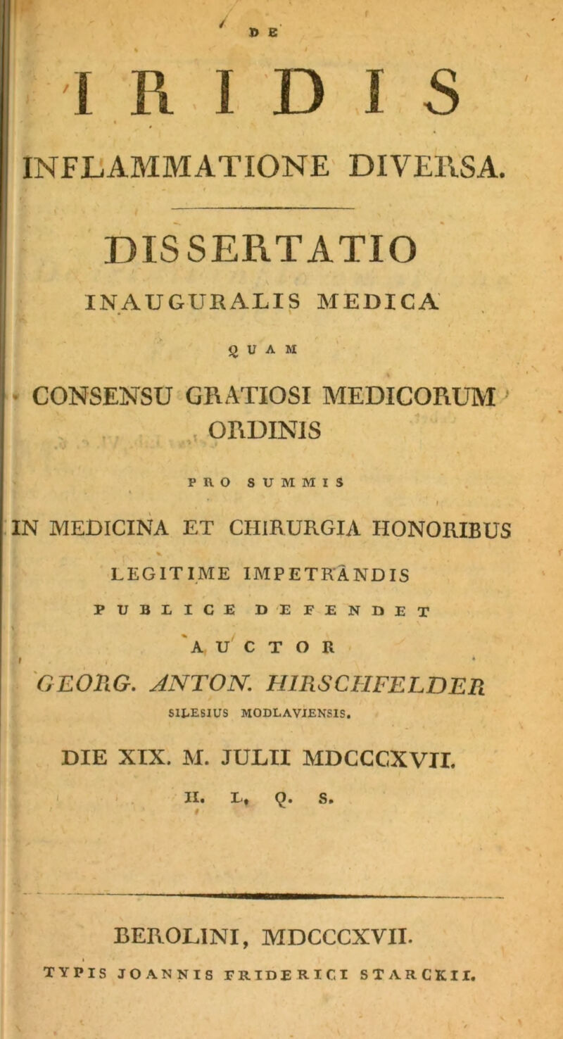 / D E I R I D I S « INFLAMMATIONE DIVERSA. f DISSERTATIO INAUGURALIS MEDICA QUAM \ • CONSENSU GRATIOSI MEDICORUM ^ , . , , ORDINIS PROSUMMIS . f :iN MEDICINA ET CHIRURGIA HONOrIbUS LEGITIME IMPETRANDIS PUBLICE DEFENDET \ 'auctor f ♦ 'OEORG. ANTON. HIRSCHFELDER SIRESIUS MODLAVIENSIS. DIE XIX. M. JULII MDCCCXVII. '0. j| I ( ' • ' . II» D» Q. S» BEROLINI, MDCCCXVII. I TYPIS JOANNIS FRIDERICI STARCKII. 1