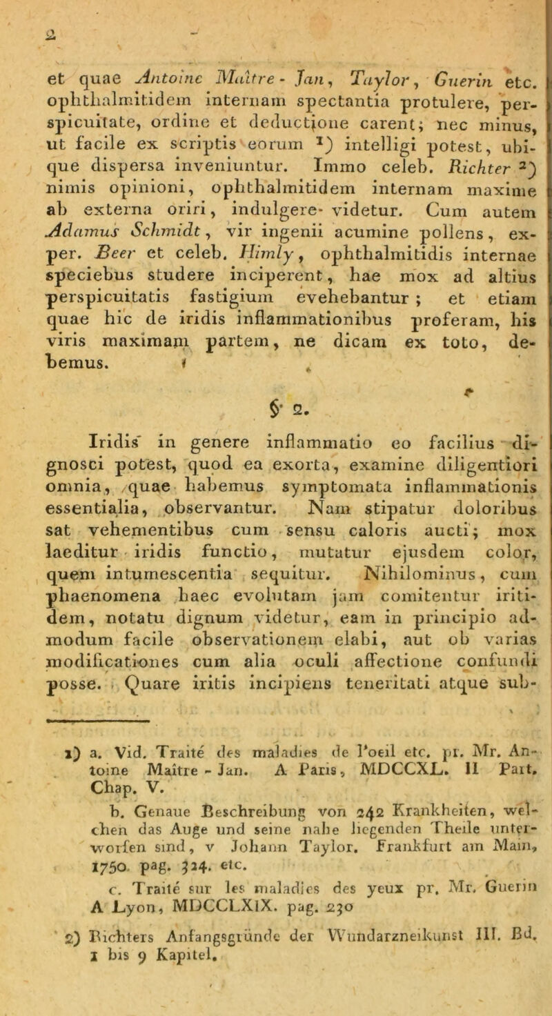 — et quae Antolnc Maltre - Jan, TayJor, Gnerin \tc. ophthalmitidem internam spectantia protulere, per- spicuitate, ordine et deduct|one carent; nec minus, ut facile ex scriptis eorum intelligi potest, ubi- que dispersa inveniuntur. Imino celeb. Richter nimis opinioni, ophthalmitidem internam maxime ab externa oriri, indulgere- videtur. Cum autem Adamus Schynidt, vir ingenii acumine pollens, ex- per. Beer et celeb. Himly, ophthalmitidis internae speciebus studere inciperent, hae mox ad altius perspicuitatis fastigium evehebantur ; et etiam quae hic de iridis inflammationilms proferam, his viris maximam partem, ne dicam ex toto, de- bemus. » * §• 2. Iridis' in genere inflammatio eo facilius dN gnosci potest, quod ea exorta, examine diligentiori omnia, quae habemus symptomata inflammationis essentialia, pbservantur. Nam stipatur doloribus sat vehementibus cum .sensu caloris aucti; mox laeditur - iridis functio, mutatur ejusdem color, , quem intumescentia sequitur. Nihilominus, cum phaenomena haec evolutam jam comitentur iriti- dem, notatu dignum videtur, eam in principio ad- modum facile observationem elabi, aut ob varias modificationes cum alia oculi affectione confundi posse, i Quare iritis incipiens teneritati atque sub- i) a. Vid. Traite des maladies de l*oeii elc. pi. Mr. An- tome Maitie - Jan. A Pans, MDCCXL, 11 Pait, Chap. V. b. Genaue lieschreibung von 242 Krankheiten, wel- chen das Auge und seine nahe licgenden Theile nntcr- •worfen smd, v Johann Taylor. fraiikfurt am Main, 1750. pag. 534. elc. c. Trailc siir les nialadios des yeux pr. Mr. Gueriii A l_.yon, MDCCLXiX. pag. ajo ' 2) Bichters Anfangsgrundc der Wnndarzneikunst 111. Bd,