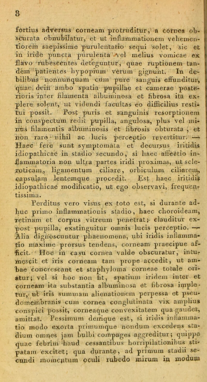 fortius adversus corneam protruditur, a cornea ob- scurata obnubilatur, et ut inflammationem veliemen- tiorerh saepissime purulentatio sequi solet, sic et in iride puncta purulenta Ael melius vomicae ex flavo rubescentes deteguntur, quae ruptionem tan- dem '^patientes liypopium verum gignunt. In de- bilibus' noniiunquam cum pure sanguis eflrunditur, quae. d-eiU ambo spatia pupillae et camerae poste- rioris inter iilamenta albuminosa et fibrosa ita ex- plere solent, ut videndi facultas eo difficilius resti- tui possit. Post puris et sanguinis resorptionem in conspectum redit pupilla, angulosa, plus vel mi- nus filamentis aibuminosis et fibrosis obturata , et non raro * nihil ac lucis perceptio revertitur. — Haec fere sunt syiuptomata et decursus iritidis idiopatliicac in stadio secundo, si haec affectio in- flammatoria non ult^a partes iridi proximas, ut scle- xpticam., ligamentum ciliare, orbiculum ciliarem, copsulfim lentemque procedit. Est liaec iritidis idiopathicae modificatio, ut ego observavi, frequen? tissirna. Perditus vero visus ex toto est, si durante ad- huc primo inflammationis stadio, haec choroideam, retinam et corpus vitreum penetrat;- clauditur ex- post pupilla, exstinguitur omnis lucis perceptio. —^ Alia dignoscuntur phaenomena, ubi iridis inflamma- tio maxime prorsus tendens, corneam praecipue af- ficit. Hoo in casu cornea valde obscuratur, intur mescit et iris corneam tam prope accedit, ut am- bae concrescant et stapliyh)ma corneae totale ori- atur; vel si hoc non fit, spatium iridem inter et corneam ita substantia albuminosa <it hbrosa imple- tur, uf iris summam alienationem perpessa et pseu- domembrnnis cum cornea conglutinata vix amplius conspici possit, corneaque convexitatem qua gaudet, amittat. Pessimum deirique est, si iridis inflamma- tio modo exorta primumque nondum excedens sta- dium omnes jam bulbi coiOpages aggreditur; quippe quae febrim diaud cessantibus horripilationibus sti- patam» excitet; qua durante, ad primum stadii se- cundi momentum oculi rubedo mirum ia modum