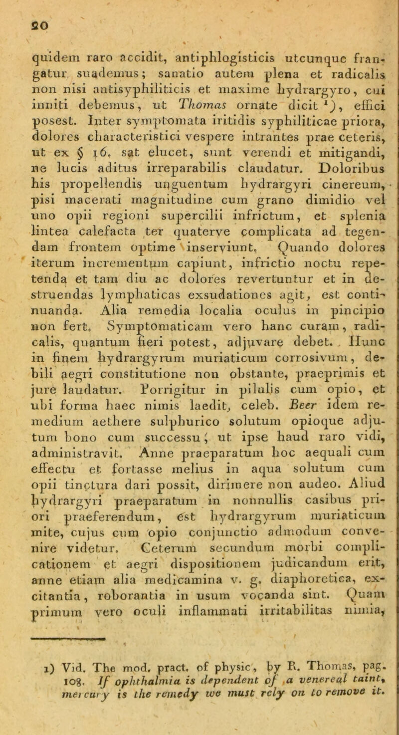 so quidem raro accidit, antiphloglsticis utcunque fran- gatur suudeums; sanatio autem plena et radicalis non nisi antisyphiliticis et maxime liydrargyro, cui inniti debemus, ut Thomas ornate dicit*), ellici posest. Inter symptomata iritidis syphiliticae priora, dolores characteristici vespere intrantes prae ceteris, ut ex § i6, sat elucet, sunt verendi et mitigandi, ne lucis aditus irreparabilis claudatur. Doloribus his propellendis unguentum bydrargyri cinereum, pisi macerati magnitudine cum grano dimidio vel uno opii regioni supercilii infrictura, et splenia lintea calefacta ter quaterve complicata ad tegen- dam frontem optime inserviunt. Quando dolores iterum incrementum capiunt, inflictio noctu repe- tenda et tam diu ac dolores revertuntur et in de- struendas lymphaticas exsudationes agit, est conti- nuanda. Alia remedia localia oculus in pincipio non fert. Symptomaticam vero hanc curam, radi- calis, quantum fieri potest, adjuvare debet.. Ilunc in hnem hydrargyrum muriaticum corrosivum, de-- bili aegri constitutione non obstante, praeprimis et jure laudatur. Porrigitur in pilulis cum opio, et ubi forma haec nimis laedit, celeb. Beer idem re- medium aethere sulphurico solutum opioque adju- tum bono cum successu ^ ut ipse haud raro vidi, administravit. ’ Anne praeparatum hoc aequali cum effectu et fortasse melius in aqua solutum cum opii tinctura dari possit, dirimere non audeo. Aliud bydrargyri praeparatum in nonnullis casibus pri- ori praeferendum, est hydrargyium muriaticum mite, cujus cum opio conjunctio admodum conve- nire videtur. Ceterum secundum morbi compli- cationem et aegri dispositionem judicandum erit, anne etiam alia medicamina v. g. diaphoretica, ex- citantia, roborantia in usum vocanda sint. Quam primum vero oculi inflammati irritabilitas nimia, i) Vid, The mod. pract, of physic, by R. Thomas, pag. 108. Jf Ophthalmia is dependent oj m venereal taint^ met cury is the retiicdy wtf must rcly on to remove it»