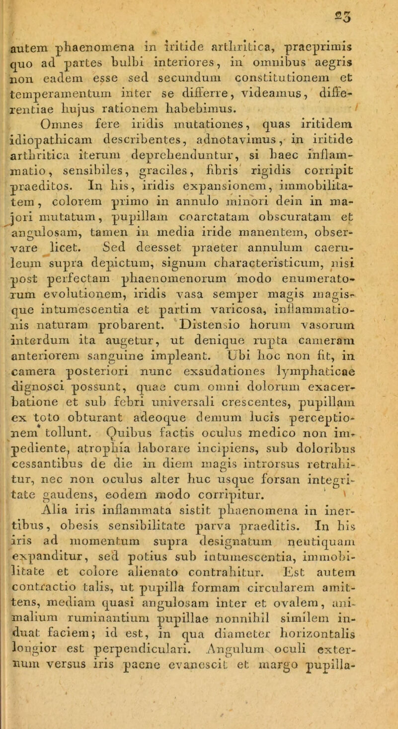 autem phaenomeua in iritide arlliritlca, pracprimis quo ad partes bulbi interiores, in omnibus aegris non eadem esse sed secundum constitutionem et temperamentum inter se differre, videamus, diffe- rentiae hujus rationem habebimus. Omnes fere iridis mutationes, quas iritidem idiopathicam describentes, adnotavimus, in iritide arthritica iterum deprehenduntur, si haec inflam- matio, sensibiles, graciles, fibris rigidis corripit praeditos. In his, iridis expansionem, immobilita- tem , colorem primo in annulo jninori dein in ma- jori mutatum, pupillam coarctatam obscuratam et angulosam, tamen iu media iride manentem, obser- vare licet. Sed deesset praeter annulum caeru- leum supra depictum, signum characteristicum, nisi post perfectam phaenomenorum modo enumerato- rum evolutionem, iridis vasa semper magis magisr que intumescentia et partim varicosa, inflammatio- nis naturam probarent. Distensio horum vasorum interdum ita augetur, ut denique rupta cameram anteriorem sanguine impleant. Ubi hoc non fit, in camera posteriori nunc exsudationes lymphaticae dignosci possunt, quae cum omni dolorum exacer- batione et sub febri universali crescentes, pupillam ex toto obturant adeoque demum lucis perceptio- nem tollunt. Quibus factis oculus medico non im- pediente, atrophia laborare incipiens, sub doloribus cessantibus de die in diem magis introrsus retrahi- tur, nec non oculus alter huc usque forsan integri- tate gaudens, eodem modo corripitur. Alia iris inflammata sistit phaenomena in iirer- tibus, obesis sensibilitate parva praeditis. In bis iris ad momentum supra designatum neutiquam expanditur, sed potius sub intumescentia, immobi- litate et colore alienato contrahitur. Est autem contractio talis, ut pupilla formam circularem amit- tens, mediam quasi angulosam inter et ovalem, ani- malium ruminantium pupillae nonnihil similem in- duat faciem; id est, in qua diameter horizontalis lo ngior est perpendiculari. .Angulum oculi exter- num versus iris paene evanescit et margo pupilla-