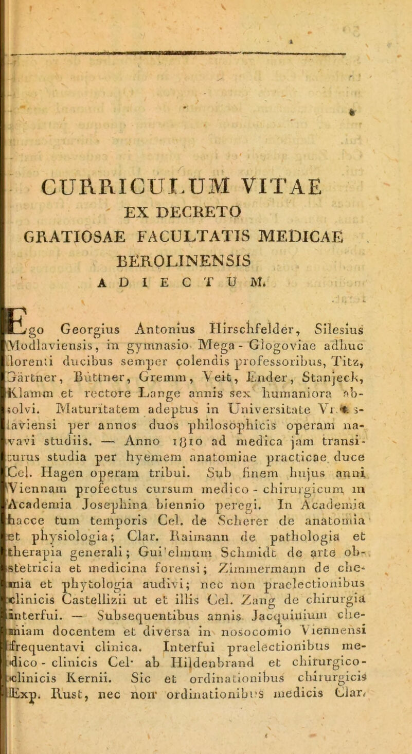 CUPtRICUI.UM VITAE EX DECBETO GRATIOSAE FACULTATIS MEDICAE BEROLINENSIS A D I E C T U M. I • C E>go Georglus Antonius Ilirsclifelder, Silesius Modlaviensis, in gymnasiO' Mega - Glogoviae a~dliuc dorenii ducibus sempcr colendis professoribus, Tit^, Gartner, Buttner, Gremm, \eit, b!.nder, Stanjeck, iilanun et rectore Lange annis sex liuinaniora ab- solvi. Maturitatem adeptus in Universitate Vi «t. s- laviensi per annos duos philosophicis operam na- vavi studiis. — Anno iljio ad medica jam transi- turus studia per hyemem anatoniiae practicae. duce Ceb Hagen operam tribui. Sub finem hujus anni ^Viennam profectus cursum medico - chirurgicum, in 'Academia Josephina biennio peregi. In Acudemia hacce tum temporis Cei. de .Scherer de anatomia et physiologia; Clar. Raimann de pathologia et therapia generali; Gui'elmum Schmidt de grte ob- stetricia et medicina forensi; Zlmmermann de che- ^ mia et phytologia audivi; nec non praelectionibus wlinicis Castellizii ut et illis Cei. Zang de chirurgia interfui. ~ ,Subsequentibus annis Jacquinium clie- nhiam docentem et diversa in nosocomio Viennensi frequentavi clinica. Interfui praelectionibus me- dico - clinicis Cei* ab Hildenbrand et chirurgico- •clinicis Kernii. Sic et ordinationibus chirurgicis lExp. Kust, nec non* ordinationibus medicis Clar^ i