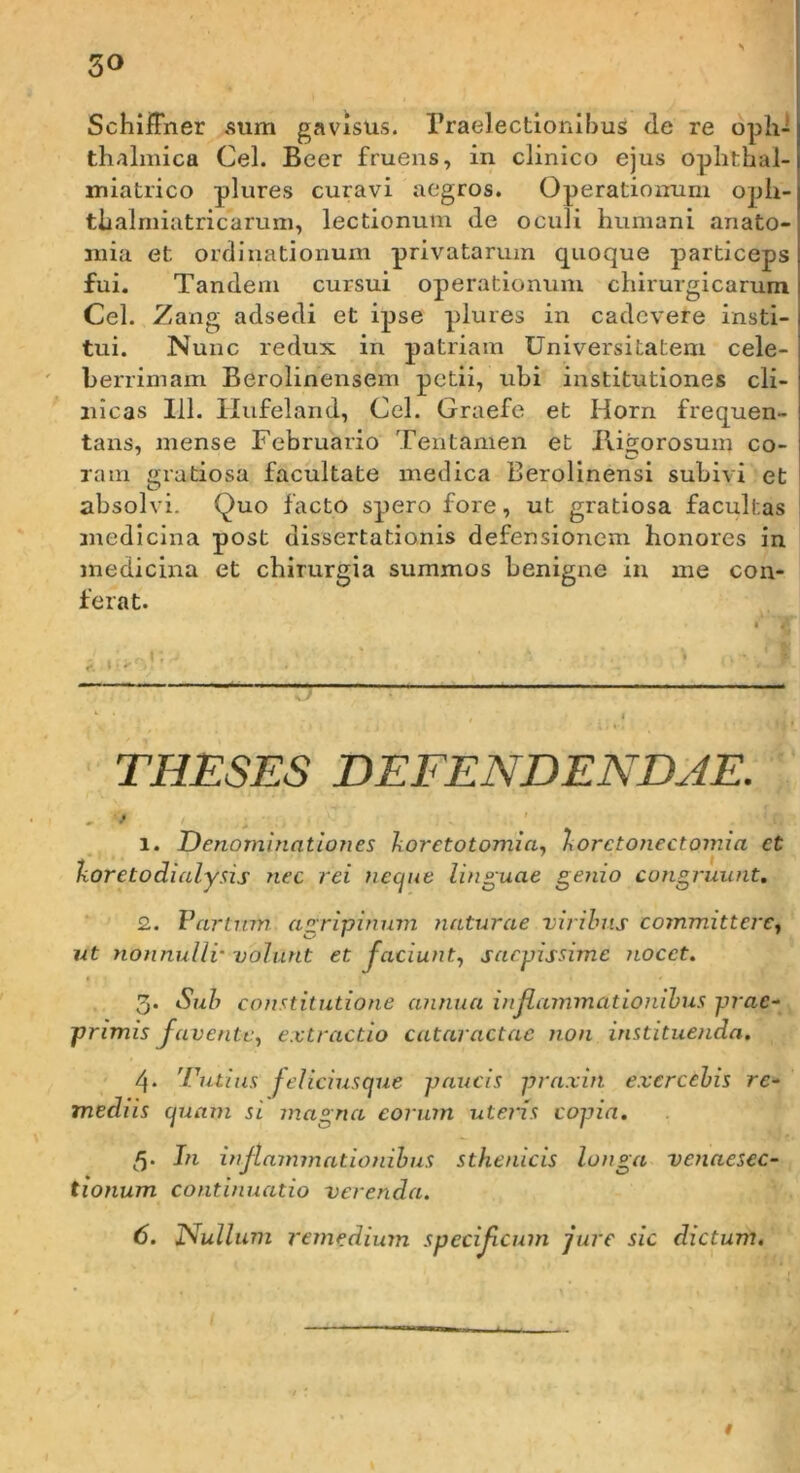 SchiiFner .sum gavisus, rraelectlonlbus de re oph- thalmica Cei. Beer fruens, in clinico ejus ophthal- miatrico plures curavi aegros. Operatiomirn oph- thalmiatricaruin, lectionum de oculi humani anato- niia et ordinationum privatarum quoque particeps fui. Tandem cursui operationum chirurgicarum Cei. Zang adsedi et ipse plures in cadcvere insti- tui. Nunc redux in patriam Universitatem cele- berrimam Berolinensem petii, ubi institutiones cli- nicas 111. Ilufeland, Cei. Graefe et Horn frequen- tans, mense Februario Tentamen et Jligorosum co- raiii gratiosa facultate medica Berolinensi subivi et absolvi. Quo facto spero fore, ut gratiosa facultas jnedicina post dissertationis defensionem honores in medicina et chirurgia summos benigne in me con- ferat. THESES DEFENDENDAE. - f! 1. Denominationes koretotomia., horctojiectomia et iioretodialysis nec rei necjue linguae genio congruunt, 2. Vartnm agripinnm naturae virilms committerCy ut nonnulli'volunt et Jaciunt., saepissime nocet. 3- Sub constitutione annua inflammationibus prae- primis favente, extractio cataractae non instituenda. 4* mediis 'rutius Jeliciusque paucis praxin exercebis rc-^ (^uam si magna eorum uteris copia. 5' tionum In injlammationibus sthenicis longa continuatio verenda. venaesec- 6. X^ullum remedium specifeum jure sic dictum. t